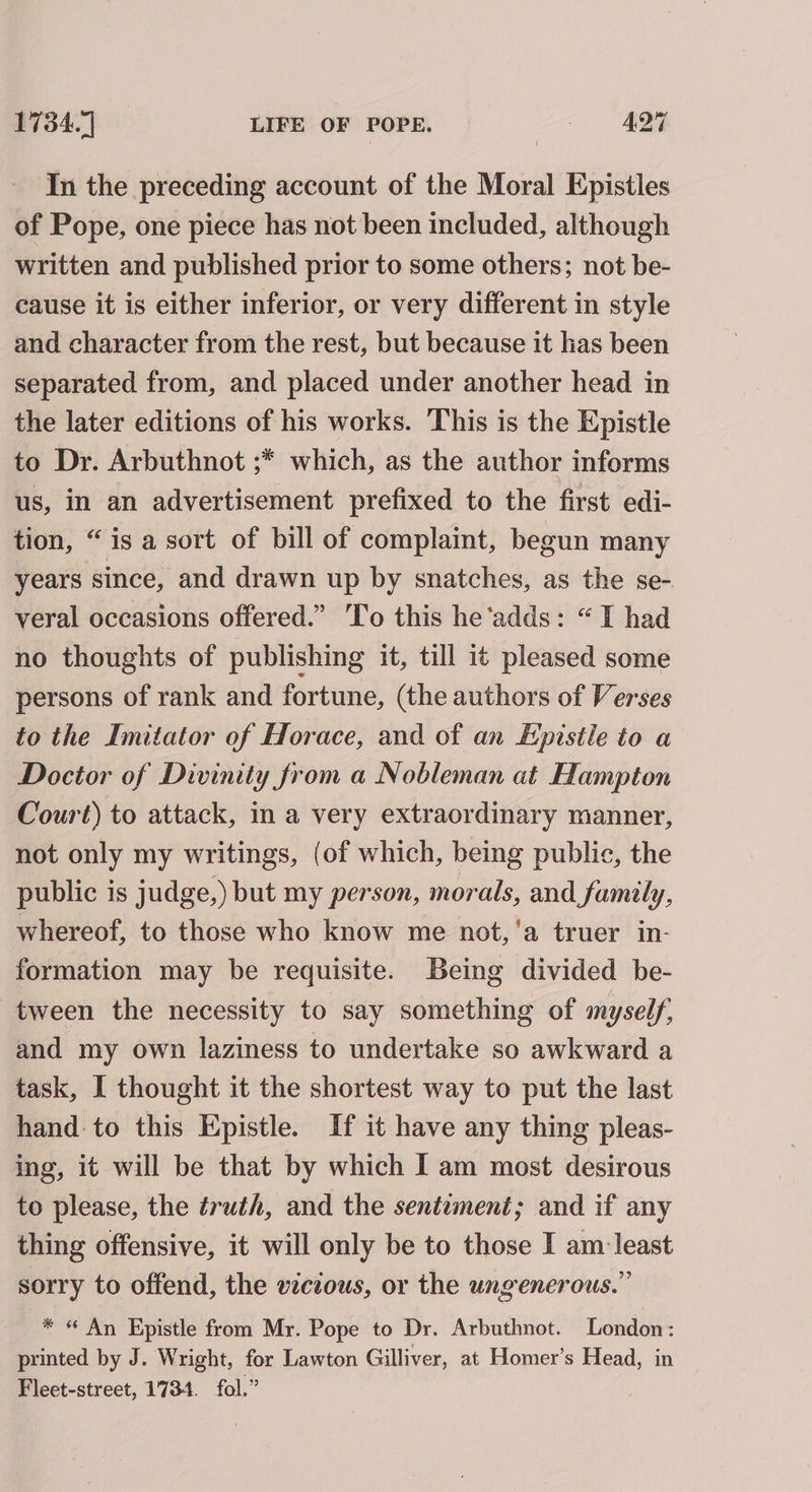 In the preceding account of the Moral Epistles of Pope, one piece has not been included, although written and published prior to some others; not be- cause it is either inferior, or very different in style and character from the rest, but because it has been separated from, and placed under another head in the later editions of his works. ‘This is the Epistle to Dr. Arbuthnot ;* which, as the author informs us, in an advertisement prefixed to the first edi- tion, “is a sort of bill of complaint, begun many years since, and drawn up by snatches, as the se- veral occasions offered.” To this he ‘adds: “I had no thoughts of publishing it, till it pleased some persons of rank and fortune, (the authors of Verses to the Imitator of Horace, and of an Epistle to a Doctor of Divinity from a Nobleman at Hampton Court) to attack, in a very extraordinary manner, not only my writings, (of which, being public, the public is judge,) but my person, morals, and family, whereof, to those who know me not, ‘a truer in- formation may be requisite. Being divided be- tween the necessity to say something of myself, and my own laziness to undertake so awkward a task, I thought it the shortest way to put the last hand to this Epistle. If it have any thing pleas- ing, it will be that by which I am most desirous to please, the truth, and the sentiment; and if any thing offensive, it will only be to those I am least sorry to offend, the wczous, or the ungenerous.” * “ An Epistle from Mr. Pope to Dr. Arbuthnot. London: printed by J. Wright, for Lawton Gilliver, at Homer’s Head, in Fleet-street, 1734. fol.”