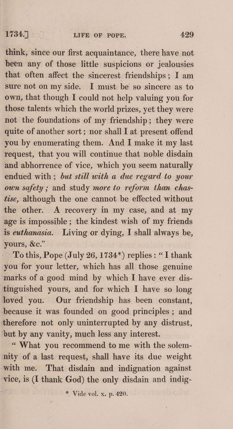 think, since our first acquaintance, there have not been any of those little suspicions or jealousies that often affect the sincerest friendships; I am sure not on my side. I must be so sincere as to own, that though I could not help valuing you for those talents which the world prizes, yet they were not the foundations of my friendship; they were quite of another sort; nor shall I at present offend you by enumerating them. And I make it my last request, that you will continue that noble disdain and abhorrence of vice, which you seem naturally endued with ; but still with a due regard to your own safety ; and study more to reform than chas- tise, although the one cannot be effected without the other. A recovery in my case, and at my age is impossible ; the kindest wish of my friends is euthanasia. Living or dying, I shall always be, yours, &amp;c.” To this, Pope (July 26, 1734*) replies: “I thank you for your letter, which has all those genuine marks of a good mind by which I have ever dis- tinguished yours, and for which I have so long loved you. Our friendship has been constant, because it was founded on good principles ; and therefore not only uninterrupted by any distrust, but by any vanity, much less any interest. “ What you recommend to me with the solem- nity of a last request, shall have its due weight with me. That disdain and indignation against vice, is (I thank God) the only disdain and indig- * Vide vol. x. p. 420.