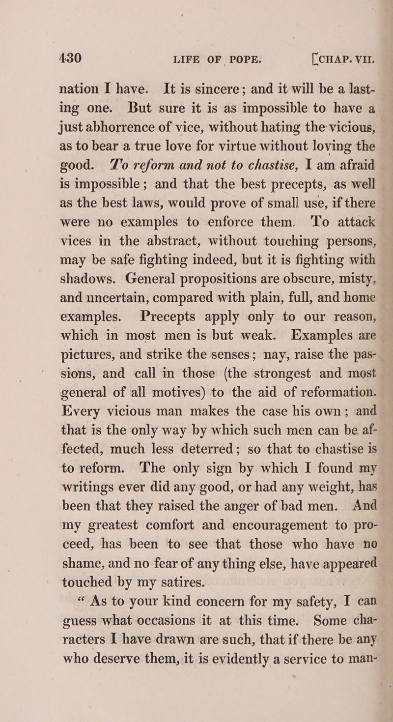 nation I have. It is sincere; and it will be a last- ing one. But sure it is as impossible to have a just abhorrence of vice, without hating the vicious, as to bear a true love for virtue without loving the good. TZ'o reform and not to chastise, I am afraid is impossible ; and that the best precepts, as well as the best laws, would prove of small use, if there were no examples to enforce them. To attack vices in the abstract, without touching persons, may be safe fighting indeed, but it is fighting with shadows. General propositions are obscure, misty, and uncertain, compared with plain, full, and home examples. Precepts apply only to our reason, which in most men is but weak. Examples are pictures, and strike the senses; nay, raise the pas- sions, and call in those (the strongest and most general of all motives) to the aid of reformation. Every vicious man makes the case his own; and that is the only way by which such men can be af- fected, much less deterred; so that to chastise is to reform. The only sign by which I found my writings ever did any good, or had any weight, has been that they raised the anger of bad men. And my greatest comfort and encouragement to pro- ceed, has been to see that those who have no shame, and no fear of any thing else, have appeared touched by my satires. “ As to your kind concern for my safety, I can guess what occasions it at this time. Some cha- racters I have drawn are such, that if there be any who deserve them, it is evidently a service to man-