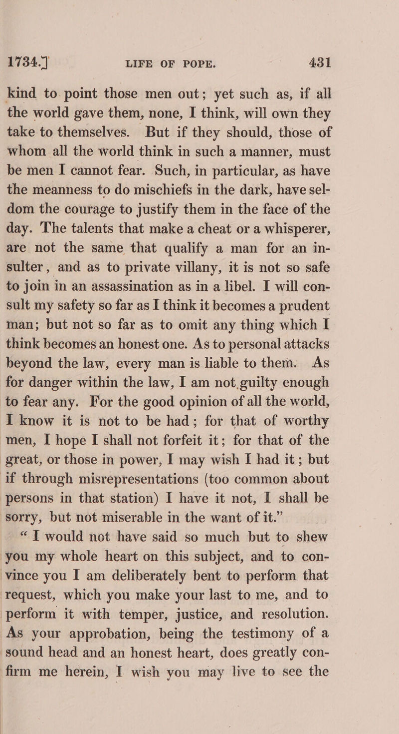 the world gave them, none, I think, will own they take to themselves. But if they should, those of whom all the world think in such a manner, must be men I cannot fear. Such, in particular, as have the meanness to do mischiefs in the dark, have sel- dom the courage to justify them in the face of the day. The talents that make a cheat or a whisperer, are not the same that qualify a man for an in- sulter, and as to private villany, it is not so safe to join in an assassination as in a libel. I will con- sult my safety so far as I think it becomes a prudent man; but not so far as to omit any thing which I think becomes an honest one. As to personal attacks beyond the law, every man is liable to them. As for danger within the law, I am not.guilty enough to fear any. For the good opinion of all the world, I know it is not to be had; for that of worthy men, I hope I shall not forfeit it; for that of the great, or those in power, I may wish I had it; but. persons in that station) I have it not, I shall be “IT would not have said so much but to shew you my whole heart on this subject, and to con- vince you I am deliberately bent to perform that request, which you make your last to me, and to perform it with temper, justice, and resolution. As your approbation, being the testimony of a