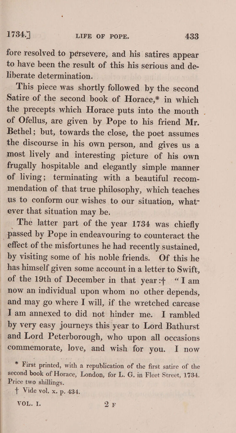 fore resolved to pérsevere, and his satires appear to have been the result of this his serious and de- This piece was shortly followed a the second Satire of the second book of Horace,* in which the precepts which Horace puts into the mouth - of Ofellus, are given by Pope to his friend Mr. Bethel; but, towards the close, the poet assumes frugally hospitable and elegantly simple manner mendation of that true philosophy, which teaches us to conform our wishes to our situation, what- ever that situation may be. The latter part of the year 1734 was chiefly by visiting some of his noble friends. Of this he has himself given some account in a letter to Swift, | now an individual upon whom no other depends, and may go where I will, if the wretched carcase I am annexed to did not hinder me. I rambled by very easy journeys this year to Lord Bathurst commemorate, love, and wish for you. I now : First printed, with a republication of the first satire of the second book of Horace, London, for L. G. in Fleet Street, 1734. Price two shillings. + Vide vol. x, p. 434. VOL. I. bo bj