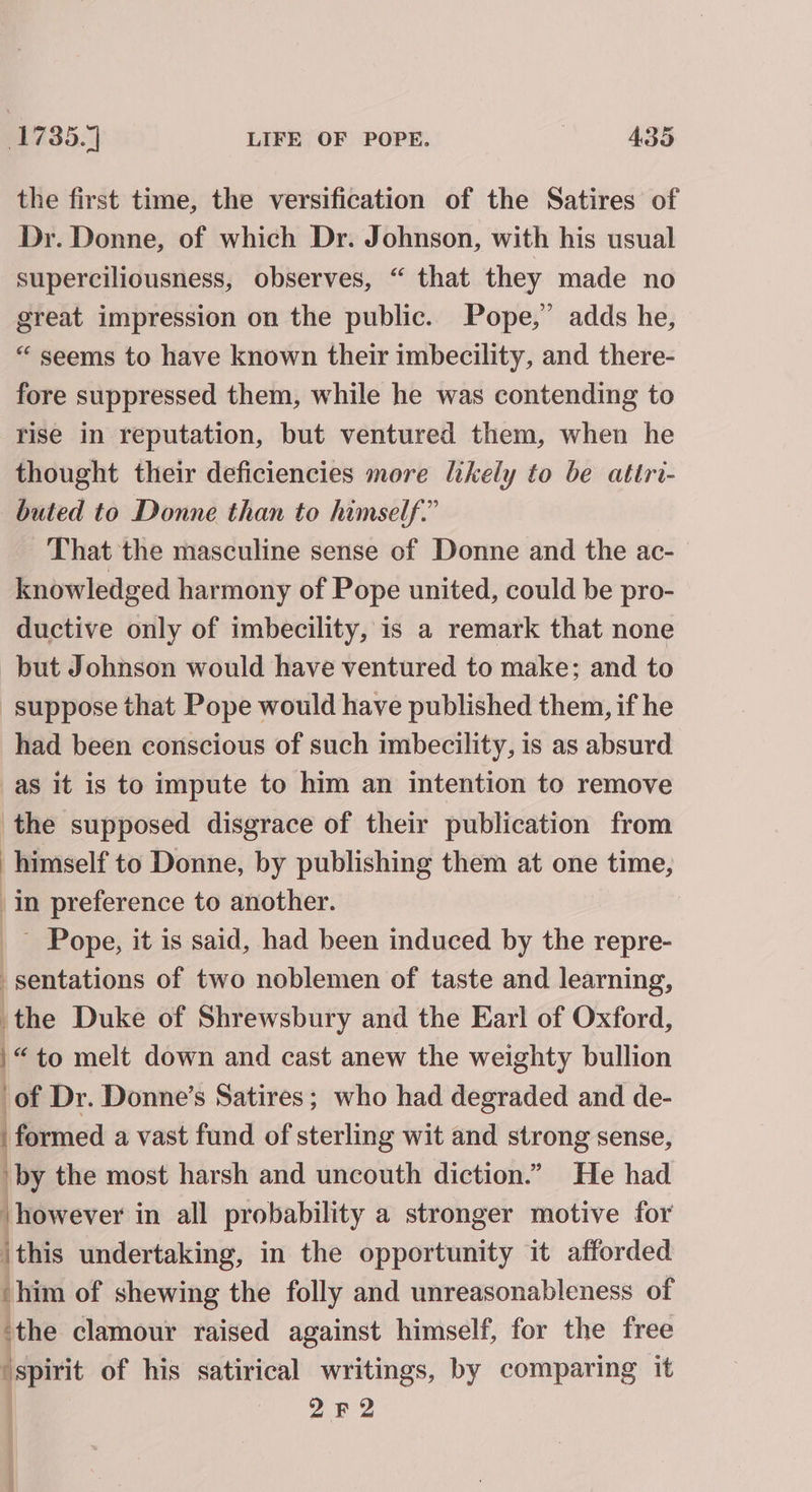 the first time, the versification of the Satires of Dr. Donne, of which Dr. Johnson, with his usual superciliousness, observes, “ that they made no great impression on the public. Pope,” adds he, “ seems to have known their imbecility, and there- fore suppressed them, while he was contending to rise in reputation, but ventured them, when he thought their deficiencies more hkely to be atiri- buted to Donne than to himself.” That the masculine sense of Donne and the ac- knowledged harmony of Pope united, could be pro- ductive only of imbecility, is a remark that none but Johnson would have ventured to make; and to suppose that Pope would have published them, if he had been conscious of such imbecility, is as absurd as it is to impute to him an intention to remove the supposed disgrace of their publication from himself to Donne, by publishing them at one time, in preference to another. _— Pope, it is said, had been induced by the repre- -sentations of two noblemen of taste and learning, the Duke of Shrewsbury and the Earl of Oxford, /“to melt down and cast anew the weighty bullion of Dr. Donne’s Satires; who had degraded and de- | formed a vast fund of sterling wit and strong sense, by the most harsh and uncouth diction.” He had ‘however in all probability a stronger motive for jthis undertaking, in the opportunity it afforded ‘him of shewing the folly and unreasonableness of ‘the clamour raised against himself, for the free ‘spirit of his satirical writings, by comparing it 2F2