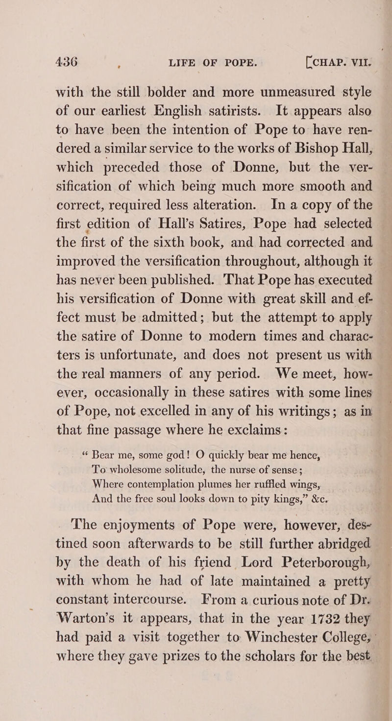 with the still bolder and more unmeasured style of our earliest English satirists. It appears also to have been the intention of Pope to have ren- dered a similar service to the works of Bishop Hall, which preceded those of Donne, but the ver- sification of which being much more smooth and correct, required less alteration. In a copy of the first edition of Hall’s Satires, Pope had selected the first of the sixth book, and had corrected and improved the versification throughout, although it has never been published. That Pope has executed his versification of Donne with great skill and ef- fect must be admitted; but the attempt to apply the satire of Donne to modern times and charac- ters is unfortunate, and does not present us with the real manners of any period. We meet, how- ever, occasionally in these satires with some lines of Pope, not excelled in any of his writings; as in that fine passage where he exclaims: “ Bear me, some god! O quickly bear me hence, To wholesome solitude, the nurse of sense; Where contemplation plumes her ruffled wings,. And the free soul looks down to pity kings,” &amp;c. _ The enjoyments of Pope were, however, des- tined soon afterwards to be still further abridged by the death of his friend Lord Peterborough, with whom he had of late maintained a pretty constant intercourse. From a curious note of Dr. Warton’s it appears, that in the year 1732 they had paid a visit together to Winchester College, where they gave prizes to the scholars for the best