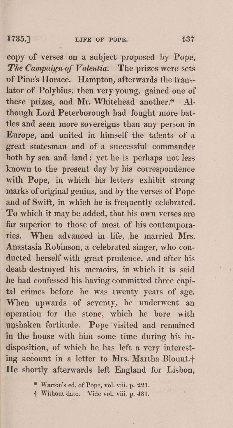 ~ copy of verses on a subject proposed by Pope, The Campaign of Valentia. The prizes were sets of Pine’s Horace. Hampton, afterwards the trans- lator of Polybius, then very young, gained one of these prizes, and Mr. Whitehead another.* Al- though Lord Peterborough had fought more bat- tles and seen more sovereigns than any person in Europe, and united in himself the talents of a great statesman and of a successful commander both by sea and land; yet he is perhaps not less known to the present day by his correspondence with Pope, in which his letters exhibit strong marks of original genius, and by the verses of Pope and of Swift, in which he is frequently celebrated. To which it may be added, that his own verses are far superior to those of most of his contempora- ries. When advanced in life, he married Mrs. Anastasia Robinson, a celebrated singer, who con- ducted herself with great prudence, and after his death destroyed his memoirs, in which it is said he had confessed his having committed three capi- tal crimes before he was twenty years of age. When upwards of seventy, he underwent an operation for the stone, which he bore with unshaken fortitude. Pope visited and remained in the house with him some time during his in- disposition, of which he has left a very interest- ing account in a letter to Mrs. Martha Blount.}+ He shortly afterwards left England for Lisbon, * Warton’s ed. of Pope, vol. viii. p. 221. + Without date, Vide vol. viii. p. 481.