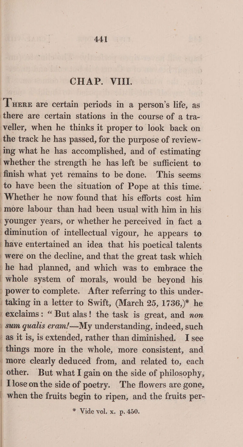 CHAP. VIII. Tuers are certain periods in a person’s life, as there are certain stations in the course of a tra- veller, when he thinks it proper to look back on the track he has passed, for the purpose of review- ing what he has accomplished, and of estimating whether the strength he has left be sufficient to finish what yet remains to be done. This seems to have been the situation of Pope at this time. Whether he now found that his efforts cost him ‘more labour than had been usual with him in his younger years, or whether he perceived in fact a diminution of intellectual vigour, he appears to have entertained an idea that his poetical talents were on the decline, and that the great task which -he had planned, and which was to embrace the whole system of morals, would be beyond his ) power to complete. After referring to this under- | taking in a letter to Swift, (March 25, 1736,)* he exclaims: “ But alas! the task is great, and non | sum qualis eram!—My understanding, indeed, such - as it is, is extended, rather than diminished. I see | things more in the whole, more consistent, and / more clearly deduced from, and related to, each ' other. “But what I gain on the side of philosophy, | Llose on the side of poetry. The flowers are gone, _ when the fruits begin to ripen, and the fruits per-