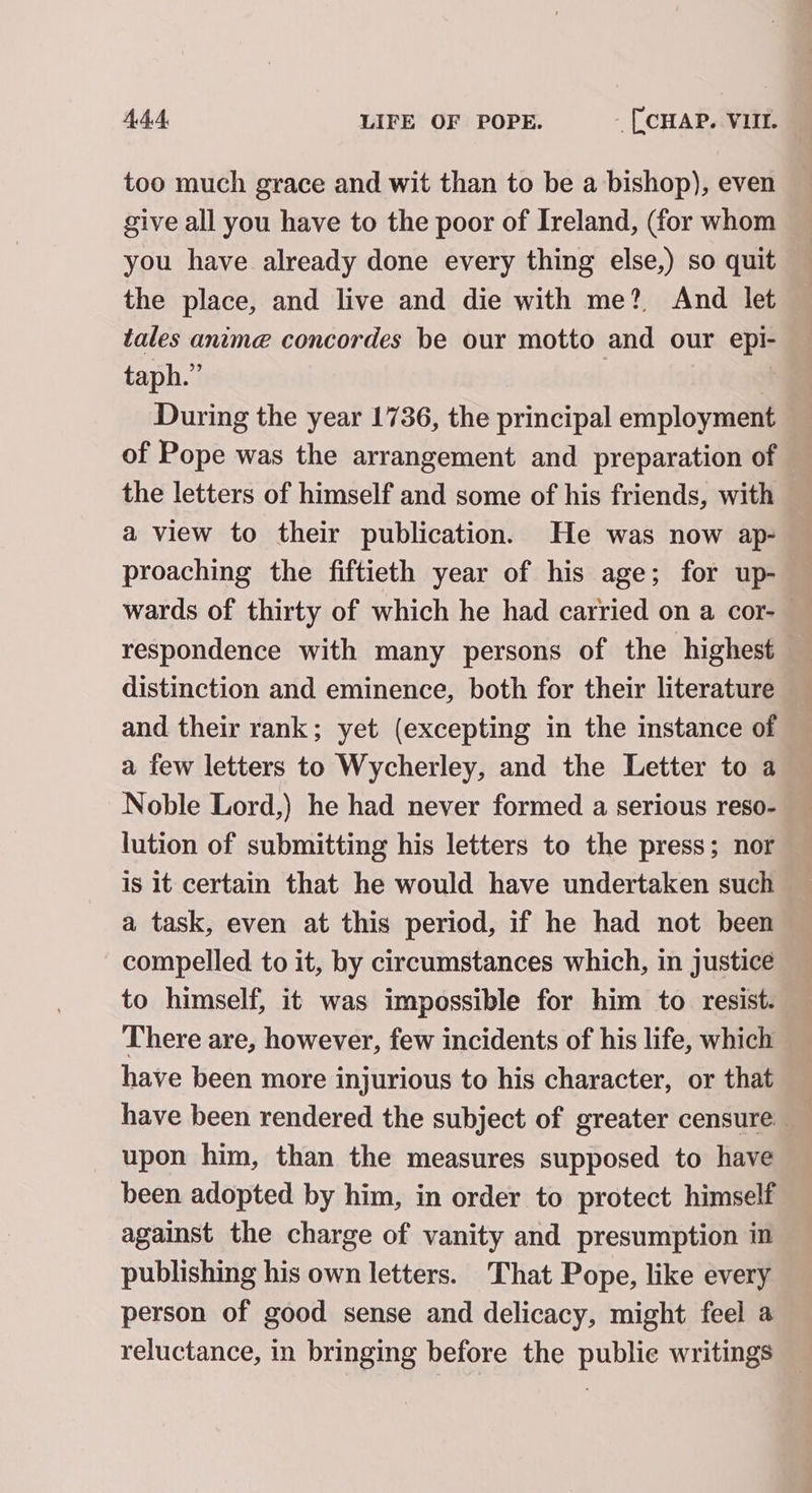 too much grace and wit than to be a bishop), even give all you have to the poor of Ireland, (for whom you have already done every thing else,) so quit the place, and live and die with me? And let tales anime concordes be our motto and our epi- taph.” During the year 1736, the principal employment of Pope was the arrangement and preparation of the letters of himself and some of his friends, with a view to their publication. He was now ap- proaching the fiftieth year of his age; for up- wards of thirty of which he had carried on a cor-_ respondence with many persons of the highest distinction and eminence, both for their literature and their rank; yet (excepting in the instance of a few letters to Wycherley, and the Letter to a Noble Lord,) he had never formed a serious reso- lution of submitting his letters to the press; nor is it certain that he would have undertaken such a task, even at this period, if he had not been compelled to it, by circumstances which, in justice to himself, it was impossible for him to resist. There are, however, few incidents of his life, which have been more injurious to his character, or that have been rendered the subject of greater censure _ upon him, than the measures supposed to have been adopted by him, in order to protect himself against the charge of vanity and presumption in publishing his own letters. That Pope, like every person of good sense and delicacy, might feel a reluctance, in bringing before the public writings