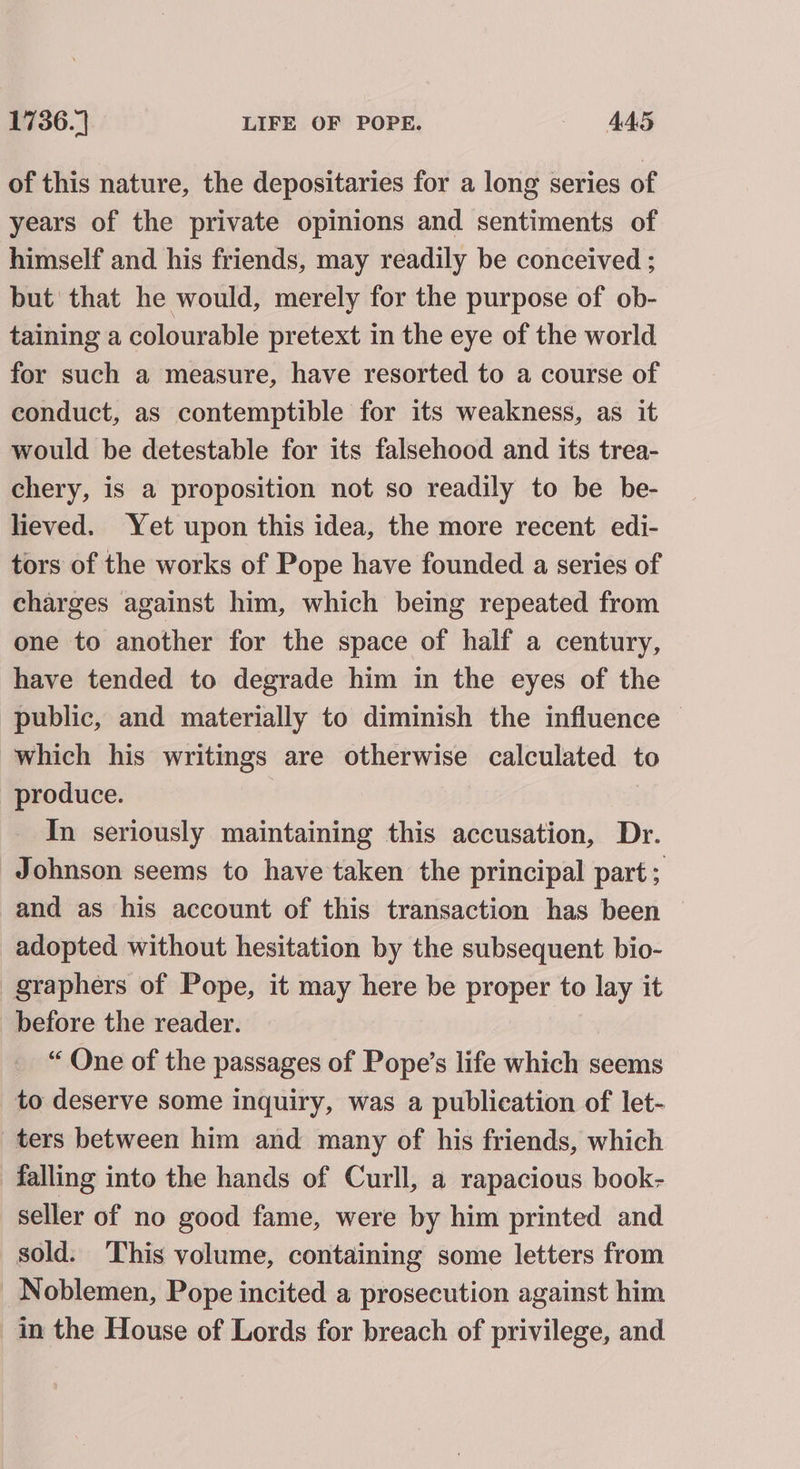 of this nature, the depositaries for a long series of years of the private opinions and sentiments of himself and his friends, may readily be conceived ; but' that he would, merely for the purpose of ob- taining a colourable pretext in the eye of the world for such a measure, have resorted to a course of conduct, as contemptible for its weakness, as it would be detestable for its falsehood and its trea- chery, is a proposition not so readily to be be- lieved. Yet upon this idea, the more recent edi- tors of the works of Pope have founded a series of charges against him, which being repeated from one to another for the space of half a century, have tended to degrade him in the eyes of the public, and materially to diminish the influence — which his writings are otherwise calculated to produce. In seriously maintaining this accusation, Dr. Johnson seems to have taken the principal part ; and as his account of this transaction has been adopted without hesitation by the subsequent bio- -graphers of Pope, it may here be proper to lay it before the reader. “ One of the passages of Pope’s life which seems to deserve some inquiry, was a publication of let- ters between him and many of his friends, which falling into the hands of Curll, a rapacious book- seller of no good fame, were by him printed and sold. This volume, containing some letters from Noblemen, Pope incited a prosecution against him in the House of Lords for breach of privilege, and