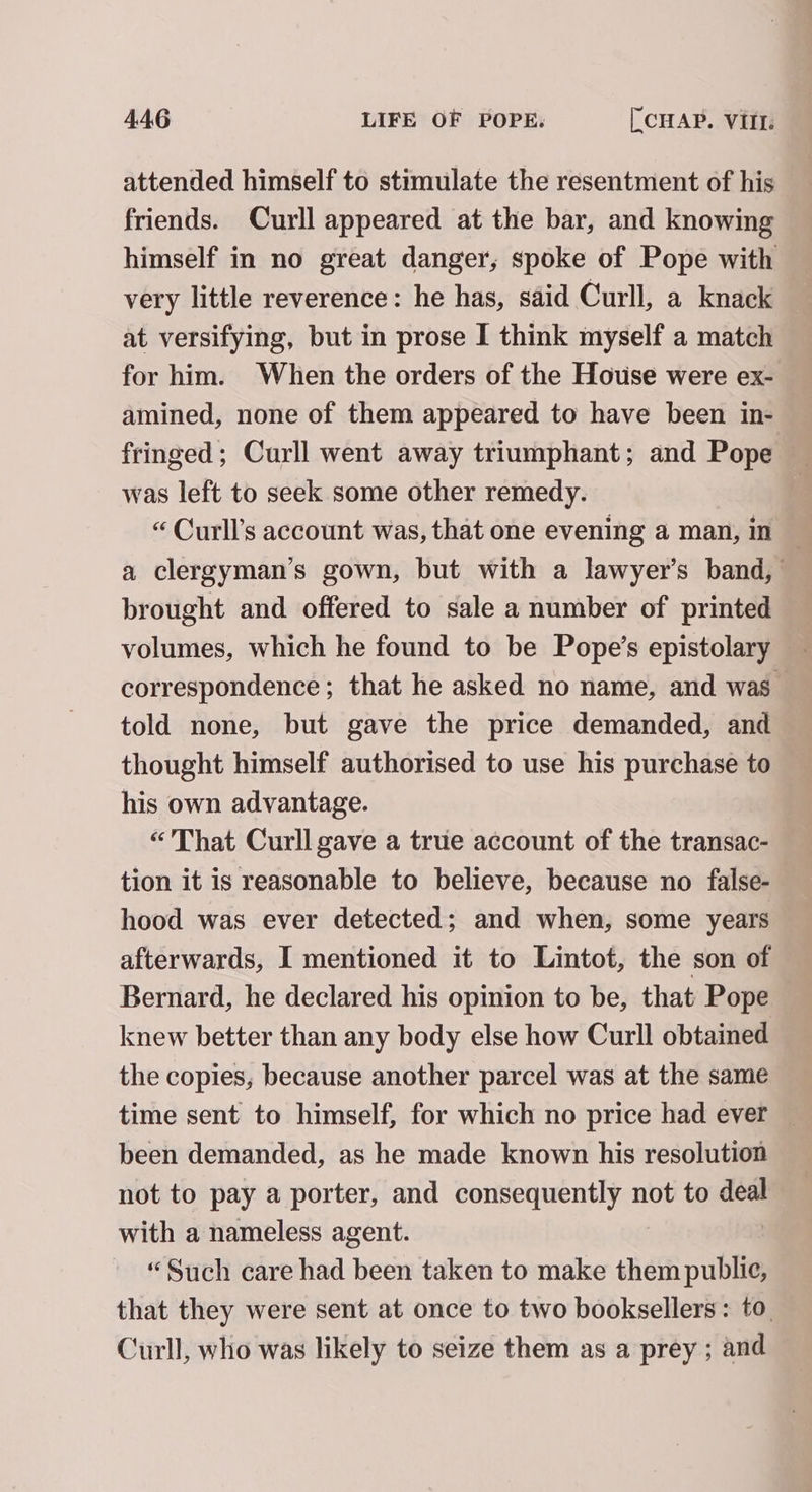 attended himself to stimulate the resentment of his friends. Curll appeared at the bar, and knowing himself in no great danger, spoke of Pope with very little reverence: he has, said Curll, a knack at versifying, but in prose I think myself a match for him. When the orders of the House were ex- amined, none of them appeared to have been in- fringed; Curll went away triumphant; and Pope was left to seek some other remedy. “ Curll’s account was, that one evening a man, in a clergyman’s gown, but with a lawyer’s band, brought and offered to sale a number of printed volumes, which he found to be Pope’s epistolary _ correspondence; that he asked no name, and was told none, but gave the price demanded, and thought himself authorised to use his purchase to his own advantage. “'That Curll gave a true account of the transac- tion it is reasonable to believe, because no false- hood was ever detected; and when, some years afterwards, I mentioned it to Lintot, the son of Bernard, he declared his opinion to be, that Pope knew better than any body else how Curll obtained the copies, because another parcel was at the same time sent to himself, for which no price had ever been demanded, as he made known his resolution not to pay a porter, and CORES ETI not to ie with a nameless agent. “Such care had been taken to make them public, that they were sent at once to two booksellers: to. Curll, who was likely to seize them as a prey ; and