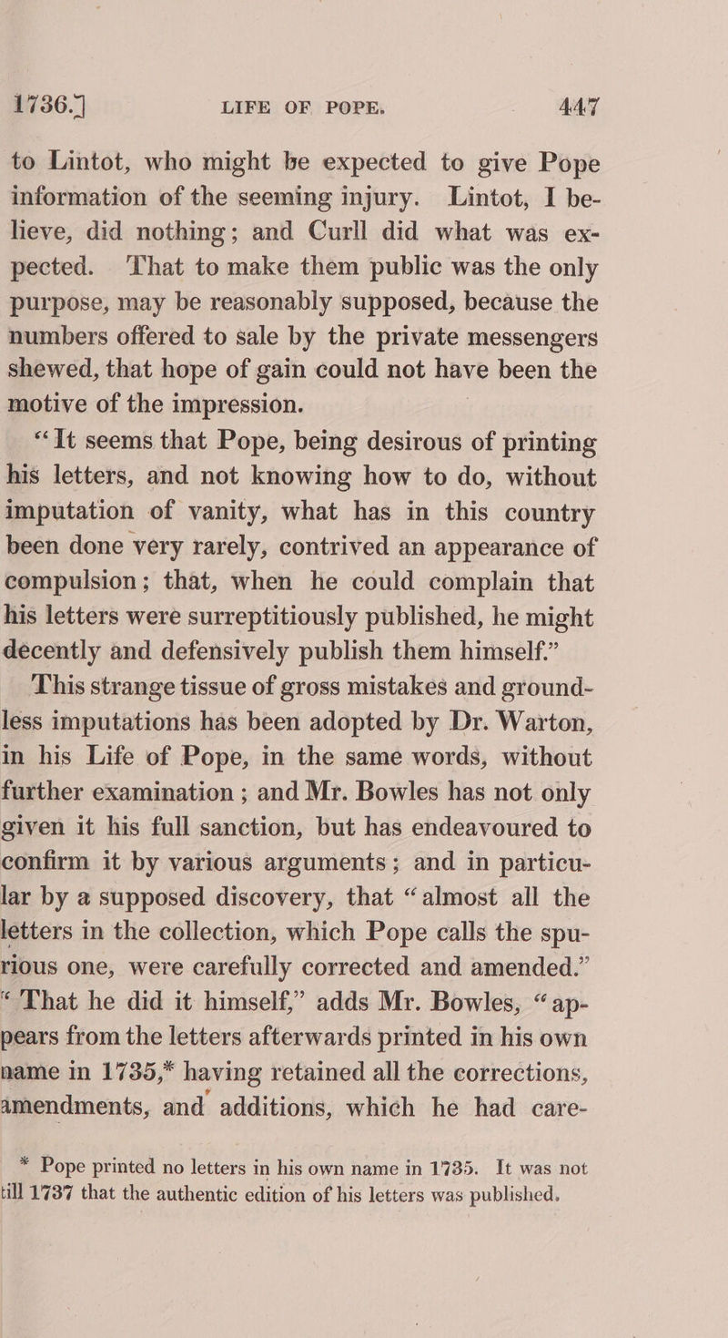 to Lintot, who might be expected to give Pope information of the seeming injury. Lintot, I be- lieve, did nothing; and Curll did what was ex- pected. That to make them public was the only purpose, may be reasonably supposed, because the numbers offered to sale by the private messengers shewed, that hope of gain could not nave been the motive of the impression. “It seems that Pope, being desirous of printing his letters, and not knowing how to do, without imputation of vanity, what has in this country been done very rarely, contrived an appearance of compulsion; that, when he could complain that his letters were surreptitiously published, he might decently and defensively publish them himself.” This strange tissue of gross mistakes and ground- less imputations has been adopted by Dr. Warton, in his Life of Pope, in the same words, without further examination ; and Mr. Bowles has not only given it his full sanction, but has endeavoured to confirm it by various arguments; and in particu- lar by @ supposed discovery, that “almost all the letters in the collection, which Pope calls the spu- rious one, were carefully corrected and amended.” “That he did it himself,” adds Mr. Bowles, “ap- pears from the letters afterwards printed in his own name in 1735,* having retained all the corrections, amendments, and additions, which he had care- * Pope printed no letters in his own name in 1735. It was not till 1737 that the authentic edition of his letters was published.