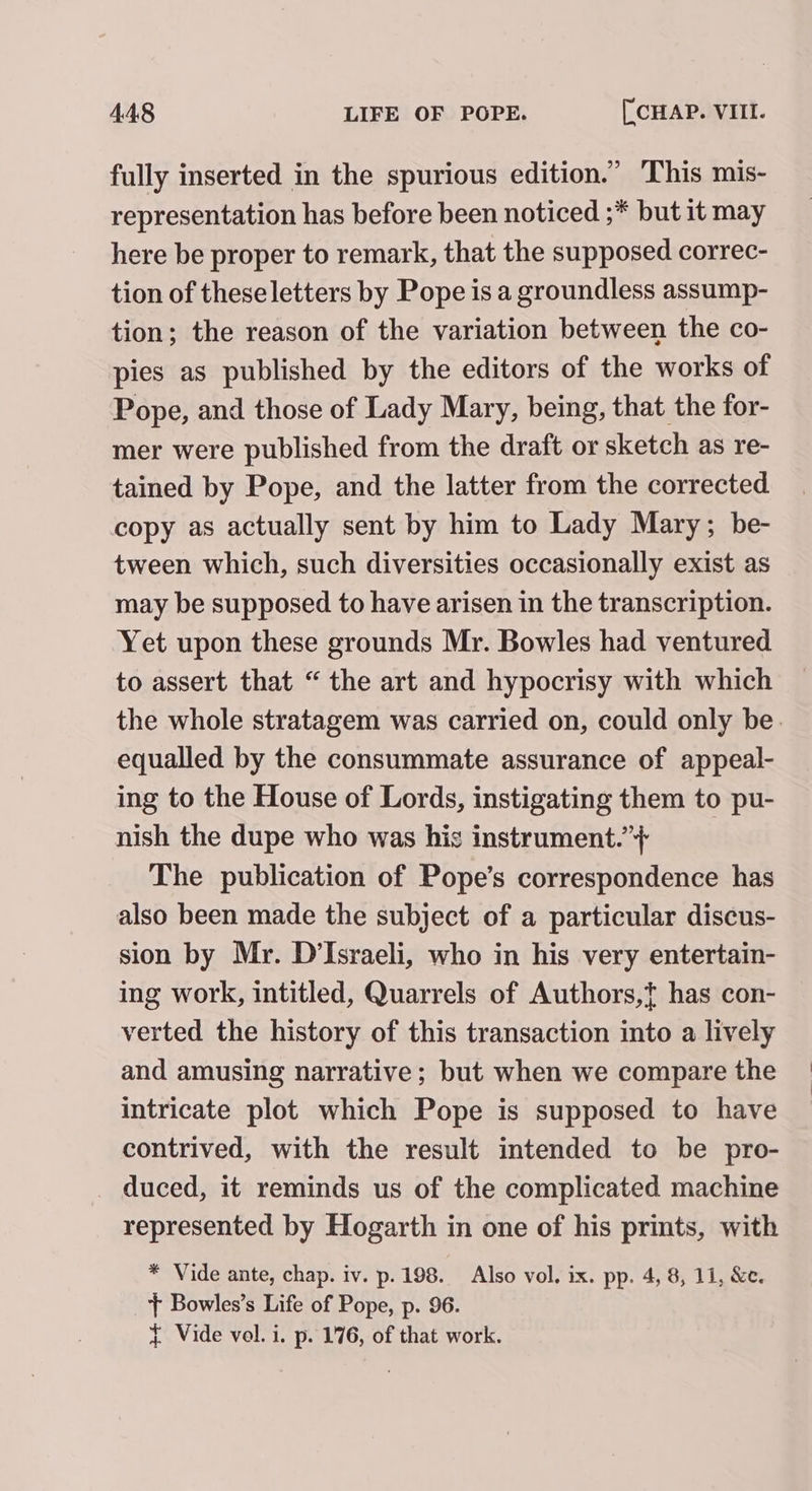 fully inserted in the spurious edition.” This mis- representation has before been noticed ;* but it may here be proper to remark, that the supposed correc- tion of theseletters by Pope is a groundless assump- tion; the reason of the variation between the co- pies as published by the editors of the works of Pope, and those of Lady Mary, being, that the for- mer were published from the draft or sketch as re- tained by Pope, and the latter from the corrected copy as actually sent by him to Lady Mary; be- tween which, such diversities occasionally exist as may be supposed to have arisen in the transcription. Yet upon these grounds Mr. Bowles had ventured to assert that “ the art and hypocrisy with which the whole stratagem was carried on, could only be. equalled by the consummate assurance of appeal- ing to the House of Lords, instigating them to pu- nish the dupe who was his instrument.’+ The publication of Pope’s correspondence has also been made the subject of a particular discus- sion by Mr. D’Israeli, who in his very entertain- ing work, intitled, Quarrels of Authors,t has con- verted the history of this transaction into a lively and amusing narrative; but when we compare the intricate plot which Pope is supposed to have contrived, with the result intended to be pro- _ duced, it reminds us of the complicated machine represented by Hogarth in one of his prints, with * Vide ante, chap. iv. p.198. Also vol. ix. pp. 4, 8, 11, &amp;e. + Bowles’s Life of Pope, p. 96. { Vide vol. i. p. 176, of that work.