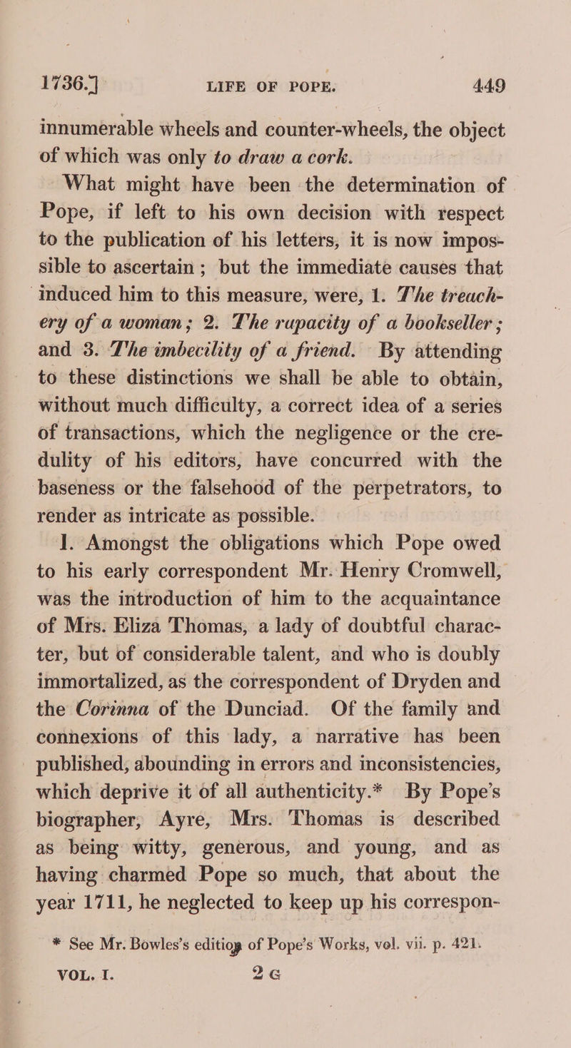 innumerable wheels and counter-wheels, the object of which was only to draw a cork. What might have been the determination of Pope, if left to his own decision with respect to the publication of his letters, it is now impos- sible to ascertain ; but the immediate causes that ‘induced him to this measure, were, 1. The treach- ery of a woman; 2. The rupacity of a bookseller ; and 3. The wnbecility of a friend. By attending to these distinctions we shall be able to obtain, without much difficulty, a correct idea of a series of transactions, which the negligence or the cre- dulity of his editors, have concurred with the baseness or the falsehood of the perpetrators, to render as intricate as possible. ]. Amongst the obligations which Pope owed to his early correspondent Mr. Henry Cromwell, was the introduction of him to the acquaintance of Mrs. Eliza Thomas, a lady of doubtful charac- ter, but of considerable talent, and who is doubly immortalized, as the correspondent of Dryden and the Corinna of the Dunciad. Of the family and connexions of this lady, a narrative has been published, abounding in errors and inconsistencies, which deprive it of all authenticity.* By Pope’s biographer, Ayre, Mrs. Thomas is described as being witty, generous, and young, and as having charmed Pope so much, that about the year 1711, he neglected to keep up his correspon- * See Mr. Bowles’s editiog of Pope’s Works, vol. vii. p. 421. VOL. I. 2G