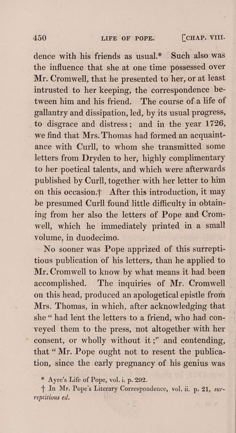 dence with his friends as usual.* Such also was the influence that she at one time possessed over Mr. Cromwell, that he presented to her, or at least intrusted to her keeping, the correspondence be- tween him and his friend. ‘The course of.a life of gallantry and dissipation, led, by its usual progress, to disgrace and distress; and in the year 1726, we find that Mrs. Thomas had formed an acquaint- ance with Curll, to whom she transmitted some letters from Dryden to her, highly complimentary to her poetical talents, and which were afterwards published by Curll, together with her letter to him on this eccasion.t| After this introduction, it may be presumed Curll found little difficulty in obtain- ing from her also the letters of Pope and Crom- well, which he immediately printed in a small volume, in duodecimo. No sooner was Pope apprized of this surrepti- tious publication of his letters, than he applied to Mr. Cromwell to know by what means it had been accomplished. The inquiries of Mr. Cromwell on this head, produced an apologetical epistle from Mrs. Thomas, in which, after acknowledging that she “ had lent the letters to a friend, who had con- » veyed them to the press, not altogether with her ’ consent, or wholly without it ;” and contending, that “Mr. Pope ought not to resent the publica- tion, since the early pregnancy of his genius was * Ayre’s Life of Pope, vol. i. p. 292. {+ In Mr. Pope's Literary Correspondence, vol. ii. p. 21, sur- reptitious ed. |