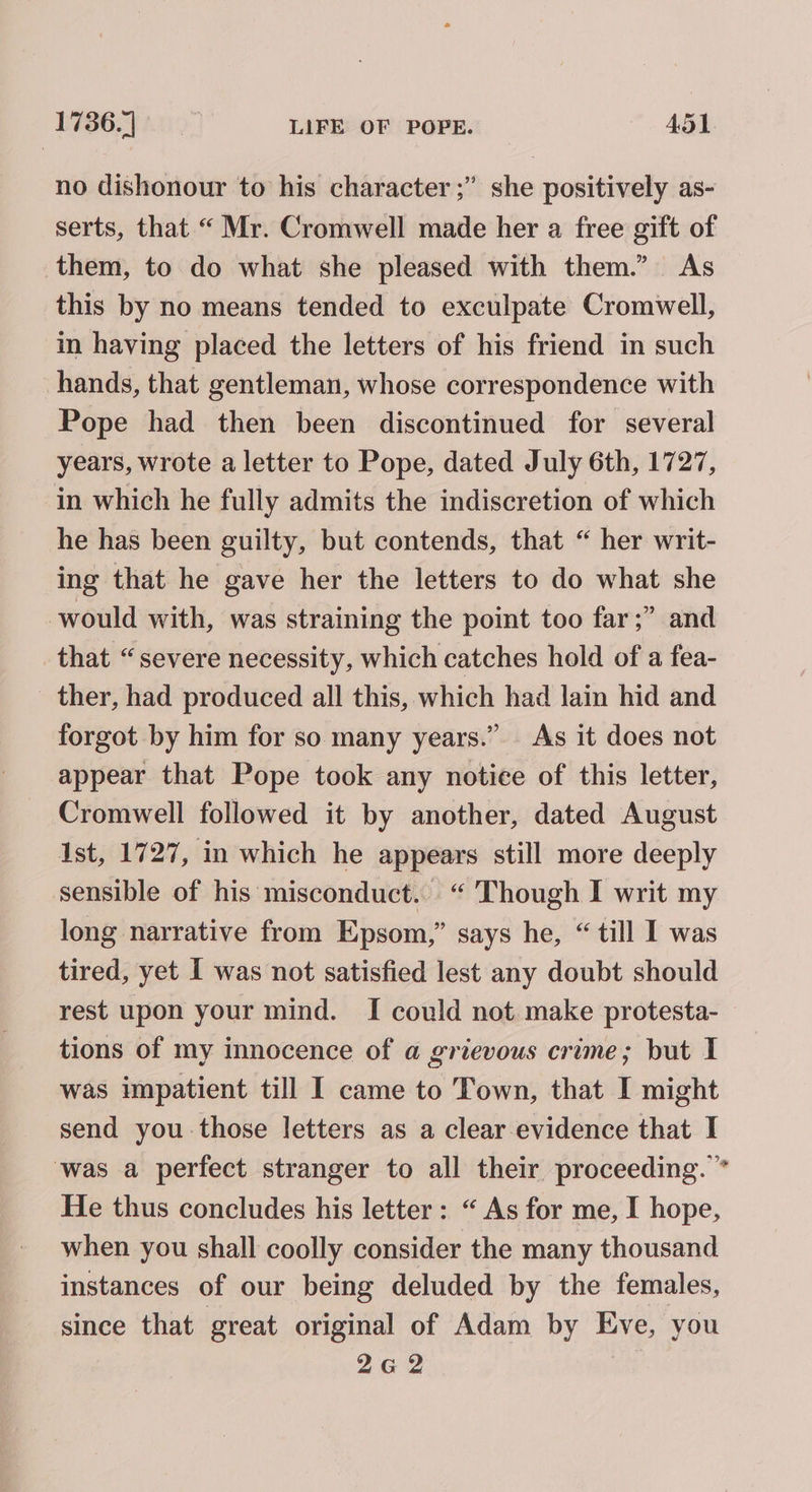 no dishonour to his character ;” she positively as- serts, that “ Mr. Cromwell made her a free gift of them, to do what she pleased with them.” As this by no means tended to exculpate Cromwell, in having placed the letters of his friend in such hands, that gentleman, whose correspondence with Pope had then been discontinued for several years, wrote a letter to Pope, dated July 6th, 1727, in which he fully admits the indiscretion of which he has been guilty, but contends, that “ her writ- ing that he gave her the letters to do what she would with, was straining the point too far;” and that “severe necessity, which catches hold of a fea- _ ther, had produced all this, which had lain hid and forgot by him for so many years.” As it does not appear that Pope took any notice of this letter, Cromwell followed it by another, dated August 1st, 1727, in which he appears still more deeply sensible of his misconduct. “ Though I writ my long narrative from Epsom,” says he, “ till I was tired, yet I was not satisfied lest any doubt should rest upon your mind. I could not make protesta- tions of my innocence of a grievous crime; but I was impatient till I came to Town, that I might send you those letters as a clear evidence that I ‘was a perfect stranger to all their proceeding.” He thus concludes his letter: “ As for me, I hope, when you shall coolly consider the many thousand instances of our being deluded by the females, since that great original of Adam by Eve, you 262