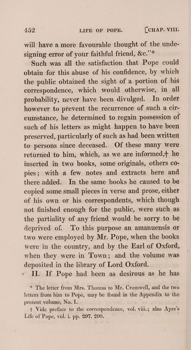 will have a more favourable thought of the unde- signing error of your faithful friend, &amp;c.’’* Such was all the satisfaction that Pope could obtain for this abuse of his confidence, by which the public obtained the sight of a portion of his correspondence, which would otherwise, in all probability, never have been divulged. In order however to prevent the recurrence of such a cir- cumstance, he determined to regain possession of such of his letters as might happen to have been preserved, particularly of such as had been written to persons since deceased.. Of these many were returned to him, which, as we are informed,} he inserted in two books, some originals, others co- pies; with a few notes and extracts here and there added. In the same books he caused to be copied some small pieces in verse and prose, either of his own or his correspondents, which though not finished enough for the public, were such as the partiality of any friend would be sorry to be deprived of. To this purpose an amanuensis or two were employed by Mr. Pope, when the books were in the country, and by the Earl of Oxford, when they were in Town; and the volume was deposited in the library of Lord Oxford. ~ II. If Pope had been as desirous as he has * The letter from Mrs. Thomas to Mr. Cromwell, and the two letters from him to Pope, may be found in the Appendix to the present volume, No. I. + Vide preface to the correspondence, cl Vill. ; also Ayre’s Life of Pope, vol. i. pp. 297, 298.