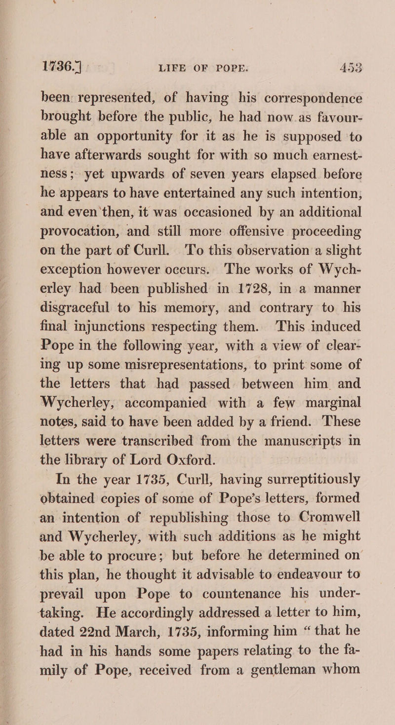 been: represented, of having his correspondence brought before the public, he had now as favour- able an opportunity for it as he is supposed to have afterwards sought for with so much earnest- ness; yet upwards of seven years elapsed before he appears to have entertained any such intention, - and even'then, it was occasioned by an additional provocation, and still more offensive proceeding on the part of Curll. To this observation a slight exception however occurs. The works of Wych- erley had been published in 1728, in a manner disgraceful to his memory, and contrary to his final injunctions respecting them. This induced _ Pope in the following year, with a view of clear- ing up some misrepresentations, to print some of the letters that had passed between him and Wycherley, accompanied with a few marginal notes, said to have been added by a friend. These letters were transcribed from the manuscripts in the library of Lord Oxford. “In the year 1735, Curll, having surreptitiously obtained copies of some of Pope’s letters, formed an intention of republishing those to Cromwell and Wycherley, with such additions as he might be able to procure; but before he determined on this plan, he thought it advisable to endeavour to prevail upon Pope to countenance his under- taking. He accordingly addressed a letter to him, dated 22nd March, 1735, informing him “ that he had in his hands some papers relating to the fa- mily of Pope, received from a gentleman whom