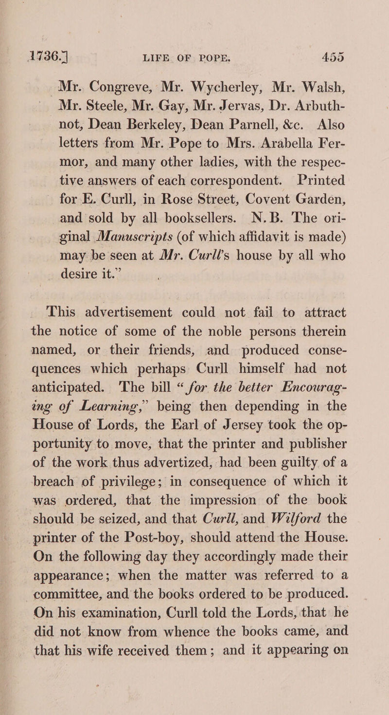 | Mr. Congreve, Mr. Wycherley, Mr. Walsh, Mr. Steele, Mr. Gay, Mr. Jervas, Dr. Arbuth- not, Dean Berkeley, Dean Parnell, &amp;c. Also letters from Mr. Pepe to Mrs. Arabella Fer- mor, and many other ladies, with the respec- tive answers of each correspondent. Printed - for E. Curll, in Rose Street, Covent Garden, and sold by all booksellers. N.B. The ori- ginal Manuscripts (of which affidavit is made) may be seen at Mr. Curll’s house by all who _ desire it.” This advertisement could not fail to attract the notice of some of the noble persons therein named, or their friends, and produced conse- quences which perhaps Curll himself had not anticipated. ‘The bill “for the better Encourag- ng of Learning,’ being then depending in the House of Lords, the Earl of Jersey took the op- portunity to move, that the printer and publisher of the work thus advertized, had been guilty of a breach of privilege; in consequence of which it was ordered, that the impression of the book should be seized, and that Curll, and Wilford the printer of the Post-boy, should attend the House. On the following day they accordingly made their appearance; when the matter was referred to a committee, and the books ordered to be produced. On his examination, Curll told the Lords, that he did not know from whence the books came, and that his wife received them; and it appearing on