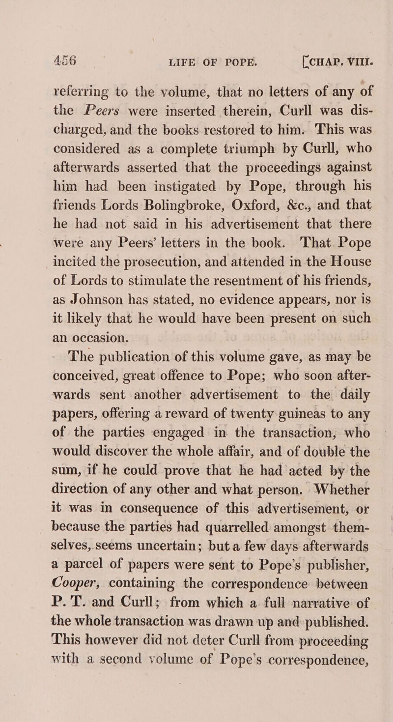 referring to the volume, that no letters of any of the Peers were inserted therein, Curll was dis- charged, and the books restored to him. This was considered as a complete triumph by Curll, who afterwards asserted that the proceedings against him had been instigated by Pope, through his friends Lords Bolingbroke, Oxford, &amp;c., and that he had not said in his advertisement that there were any Peers’ letters in the book. That. Pope incited the prosecution, and attended in the House of Lords to stimulate the resentment of his friends, as Johnson has stated, no evidence appears, nor is it likely that he would have been present on such an occasion. : The publication of this volume gave, as may be conceived, great offence to Pope; who soon after- wards sent another advertisement to the daily papers, offering a reward of twenty guineas to any of the parties engaged in the transaction, who would discover the whole affair, and of double the sum, if he could prove that he had acted by the direction of any other and what person. Whether it was in consequence of this advertisement, or _ because the parties had quarrelled amongst. them- selves, seems uncertain; but a few days afterwards a parcel of papers were sent to Pope’s publisher, Cooper, containing the correspondence between P. T. and Curll; from which a full narrative of the whole transaction was drawn up and published. This however did not deter Curll from proceeding with a second yelane of Pope’s correspondence,