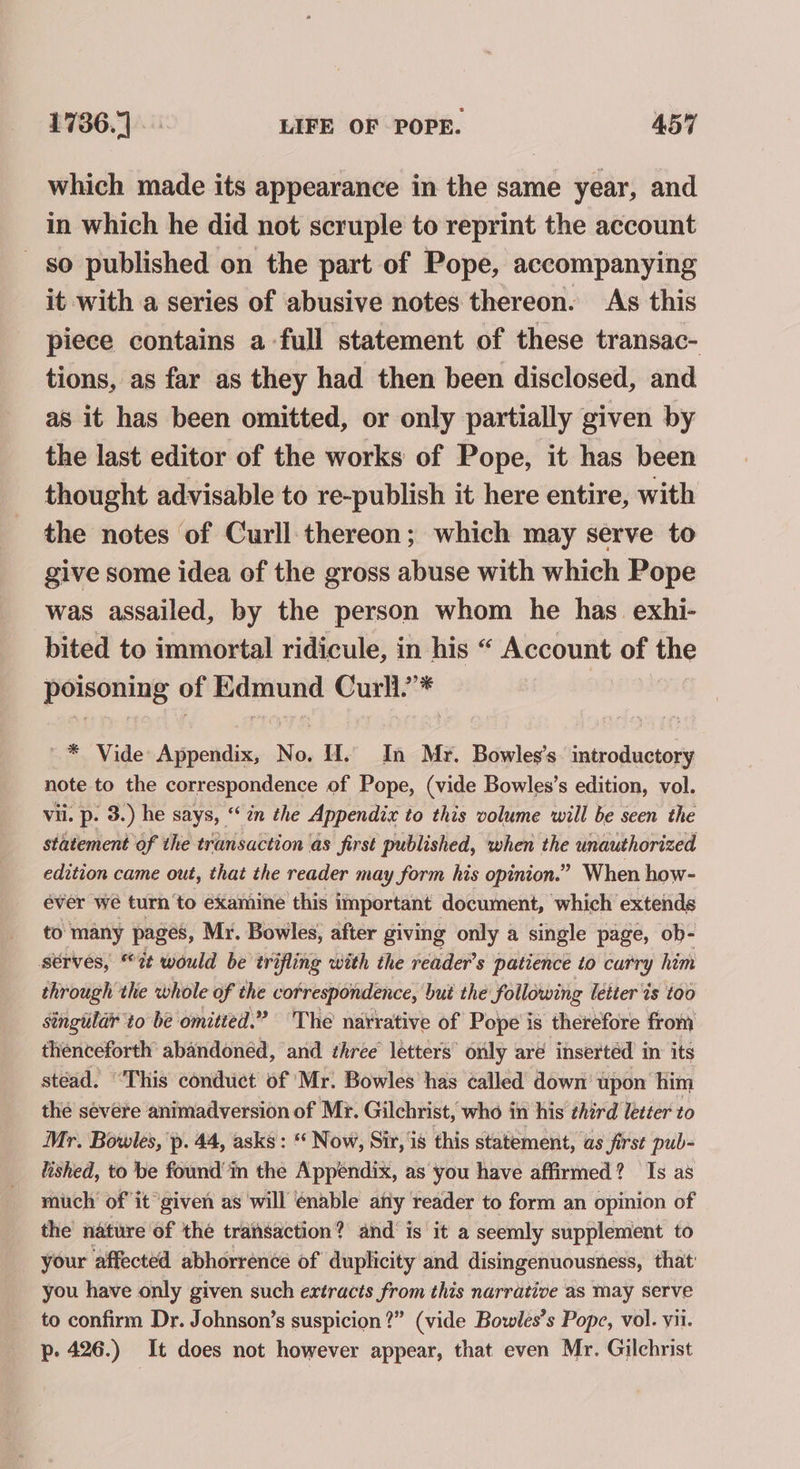 which made its appearance in the same year, and in which he did not scruple to reprint the account so published on the part of Pope, accompanying it with a series of abusive notes thereon. As this piece contains a full statement of these transac- tions, as far as they had then been disclosed, and as it has been omitted, or only partially given by the last editor of the works of Pope, it has been thought advisable to re-publish it here entire, with the notes of Curll thereon; which may serve to give some idea of the gross abuse with which Pope was assailed, by the person whom he has. exhi- bited to immortal ridicule, in his “ Account of the poisoning of Edmund Curll* ~* Vide Appendix, No. H. In Mr. Bowles’s. introductory note to the correspondence of Pope, (vide Bowles’s edition, vol. vil. p. 3.) he says, “in the Appendix to this volume will be seen the statement of the transaction as first published, when the unauthorized edition came out, that the reader may form his opinion.” When how- éver we turn to examine this important document, which extends to many pages, Mr. Bowles, after giving only a single page, ob- serves, “7 would be trifling with the reader’s patience to carry him through the whole of the correspondence, bui the following letter ts too singtilar to be omitted.” ‘The narrative of Pope is therefore from thenceforth abandoned, and three’ letters’ only aré inserted in’ its stéad. “This conduct of Mr. Bowles has called down’ upon ‘him the severe animadversion of Mr. Gilchrist, who in his third letter to Mr. Bowles, 'p. 44, asks : ‘‘ Now, Sir, 1s this statement, as first pub- lished, to be found in the Appendix, as you have affirmed? Is as mich’ of it given as will enable afiy reader to form an opinion of the nature of the transaction? and is it a seemly supplement to your affected abhorrence of duplicity and disingenuousness, that’ you have only given such extracts from this narrative as may serve to confirm Dr. Johnson’s suspicion?” (vide Bowles’s Pope, vol. yii. p- 426.) It does not however appear, that even Mr. Gilchrist