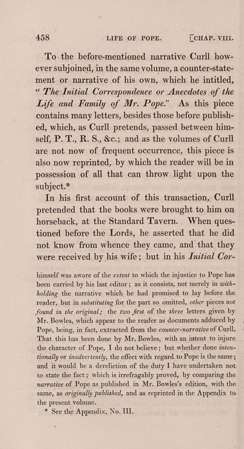 To the before-mentioned narrative Curll how- ever subjoined, in the same volume, a counter-state- ment or narrative of his own, which he intitled, “ The Initial Correspondence or Anecdotes of the Life and Family of Mr. Pope.” As this piece contains many letters, besides those before publish- ed, which, as Curll. pretends, passed between him- self, P. T., R.S., &amp;c.; and as the volumes of Curll are not now of frequent occurrence, this piece is also now reprinted, by which the reader will be in possession of all that can throw light upon the subject.* In his first account of this transaction, Curll pretended that the books were brought to him on horseback, at the Standard Tavern. When ques- tioned before the Lords, he asserted that he did not know from whence they came, and that they were received by his wife; but in his Inztzal Cor- himself was aware of the extent to which the injustice to Pope has been carried by his last editor; as it consists, not merely in with- holding the narrative which he had promised to lay before the reader, but in substituting for the part so omitted, other pieces not found in the original; the two first of the ‘three letters given by Mr. Bowles, which appear to the reader as documents adduced by Pope, being, in fact, extracted from the counter-narrative of Curll, That this has been done by Mr. Bowles, with an intent to injure the character of Pope, I do not believe; but whether done inten- tionally or inadvertently, the effect with regard to Pope is the same ; and it would be a dereliction of the duty I have undertaken not. to state the fact ; which is irrefragably proved, hy comparing the narrative of Pope as published in Mr. Bowles’s edition, with the same, as originally published, and as reprinted in the Appendix to the present volume.. . * See the Appendix, No. III.