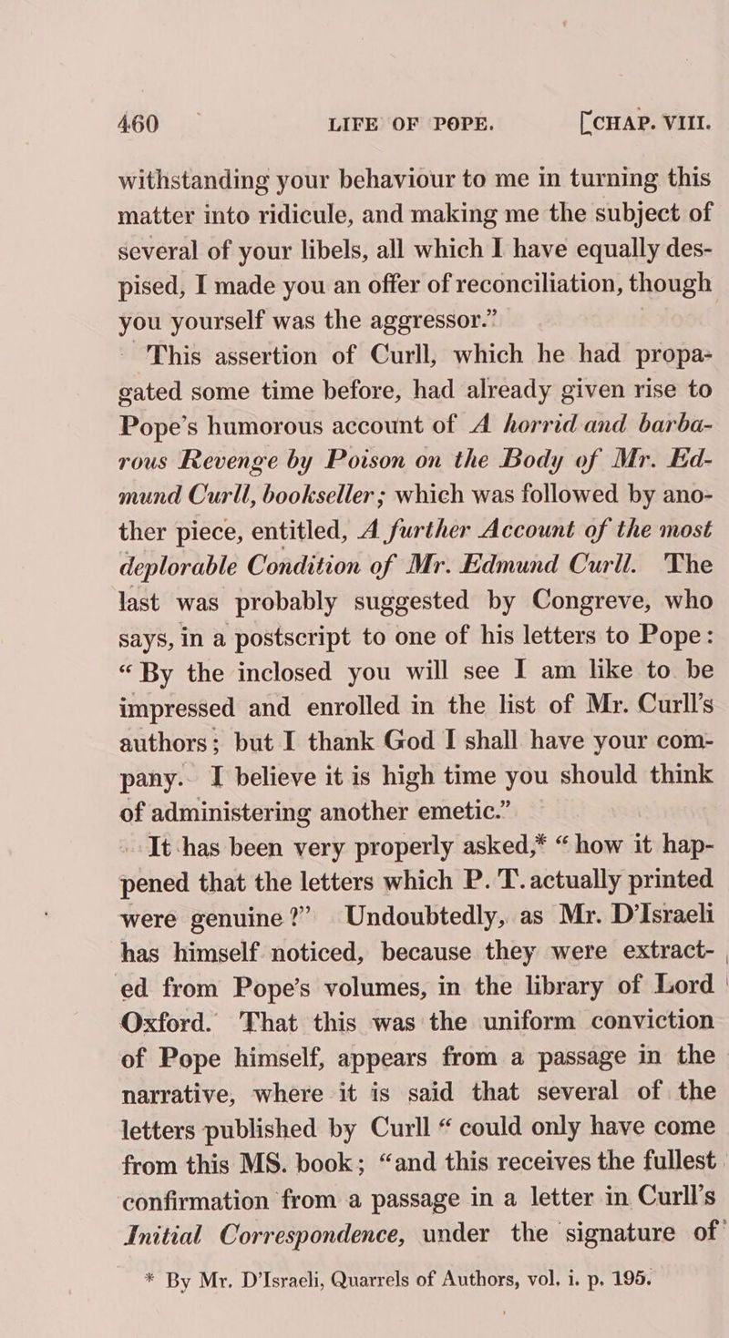 withstanding your behaviour to me in turning this matter into ridicule, and making me the subject of several of your libels, all which I have equally des- pised, I made you an offer of reconciliation, though you yourself was the aggressor.” This assertion of Curll, which he had propa- gated some time before, had already given rise to Pope’s humorous account of A horrid and barba- rous Revenge by Poison on the Body of Mr. Kd- mund Curll, bookseller ; which was followed by ano- ther piece, entitled, A further Account of the most deplorable Condition of Mr. Edmund Curll. The last was probably suggested by Congreve, who says, in a postscript to one of his letters to Pope: “ By the inclosed you will see I am like to be impressed and enrolled in the list of Mr. Curll’s authors; but I thank God I shall have your com- pany. I believe it is high time you should think of administering another emetic.” - It:has been very properly asked,* “ how it hap- pened that the letters which P. 'T. actually printed were genuine?” Undoubtedly, as Mr. D’Israeli has himself. noticed, because they were extract- ed from Pope’s volumes, in the library of Lord Oxford. That this was the uniform conviction of Pope himself, appears from a passage in the narrative, where it is said that several of the letters published by Curll “ could only have come from this MS. book; “and this receives the fullest. confirmation from a passage in a letter in Curll’s Initial Correspondence, under the signature of: * By Mr. D’Israeli, Quarrels of Authors, vol, i. p, 195.