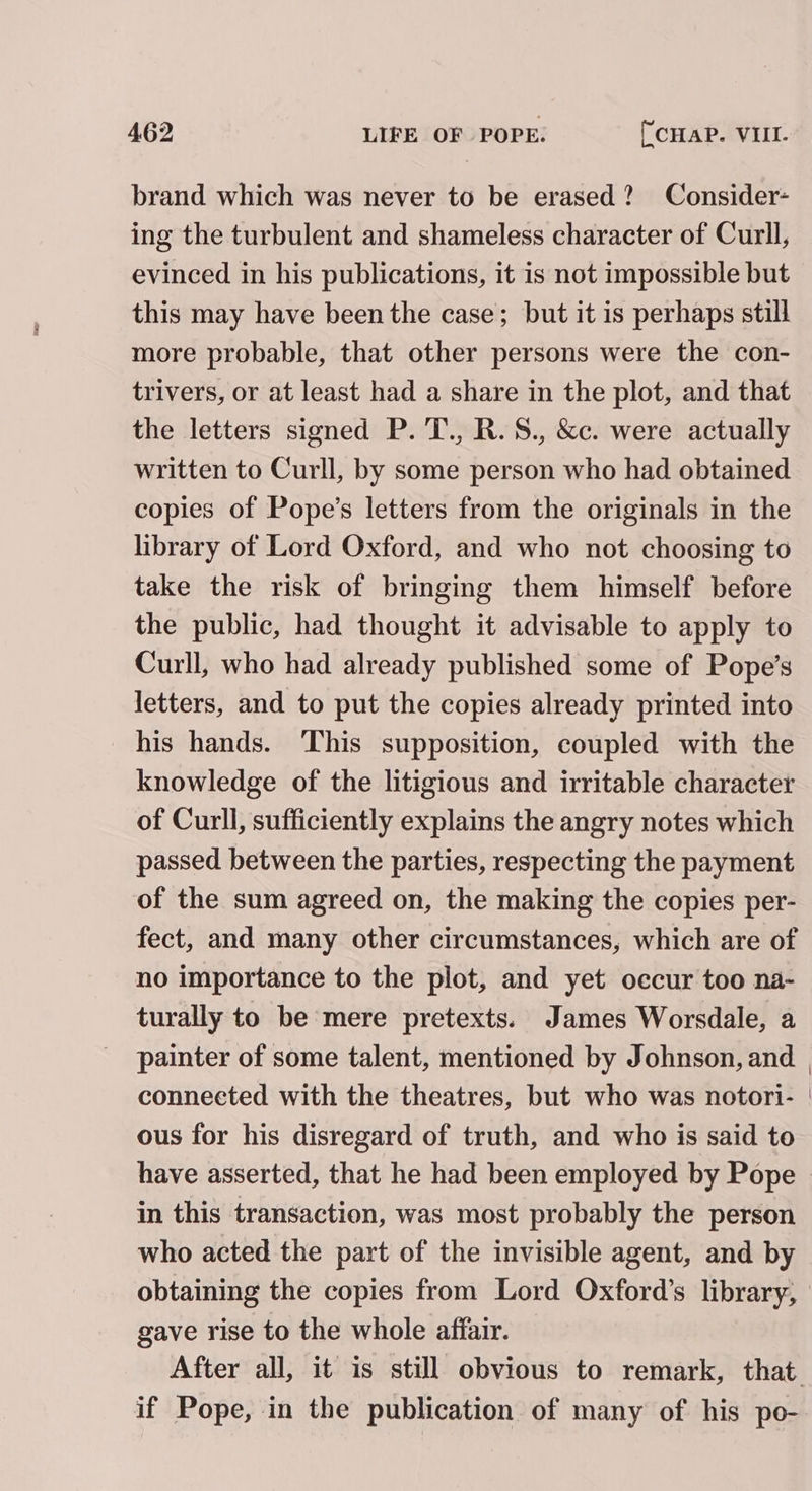 brand which was never to be erased? Consider- ing the turbulent and shameless character of Curll, evinced in his publications, it is not impossible but this may have been the case; but it is perhaps still more probable, that other persons were the con- trivers, or at least had a share in the plot, and that the letters signed P. T., R.S., &amp;c. were actually written to Curll, by some person who had obtained copies of Pope’s letters from the originals in the library of Lord Oxford, and who not choosing to take the risk of bringing them himself before the public, had thought it advisable to apply to Curll, who had already published some of Pope’s letters, and to put the copies already printed into his hands. This supposition, coupled with the knowledge of the litigious and irritable character of Curll, sufficiently explains the angry notes which passed between the parties, respecting the payment of the sum agreed on, the making the copies per- fect, and many other circumstances, which are of no importance to the plot, and yet occur too na- turally to be mere pretexts. James Worsdale, a painter of some talent, mentioned by Johnson, and connected with the theatres, but who was notori- ous for his disregard of truth, and who is said to have asserted, that he had been employed by Pope in this transaction, was most probably the person who acted the part of the invisible agent, and by obtaining the copies from Lord Oxford’s library, gave rise to the whole affair. After all, it is still obvious to remark, that. if Pope, in the publication of many of his po-