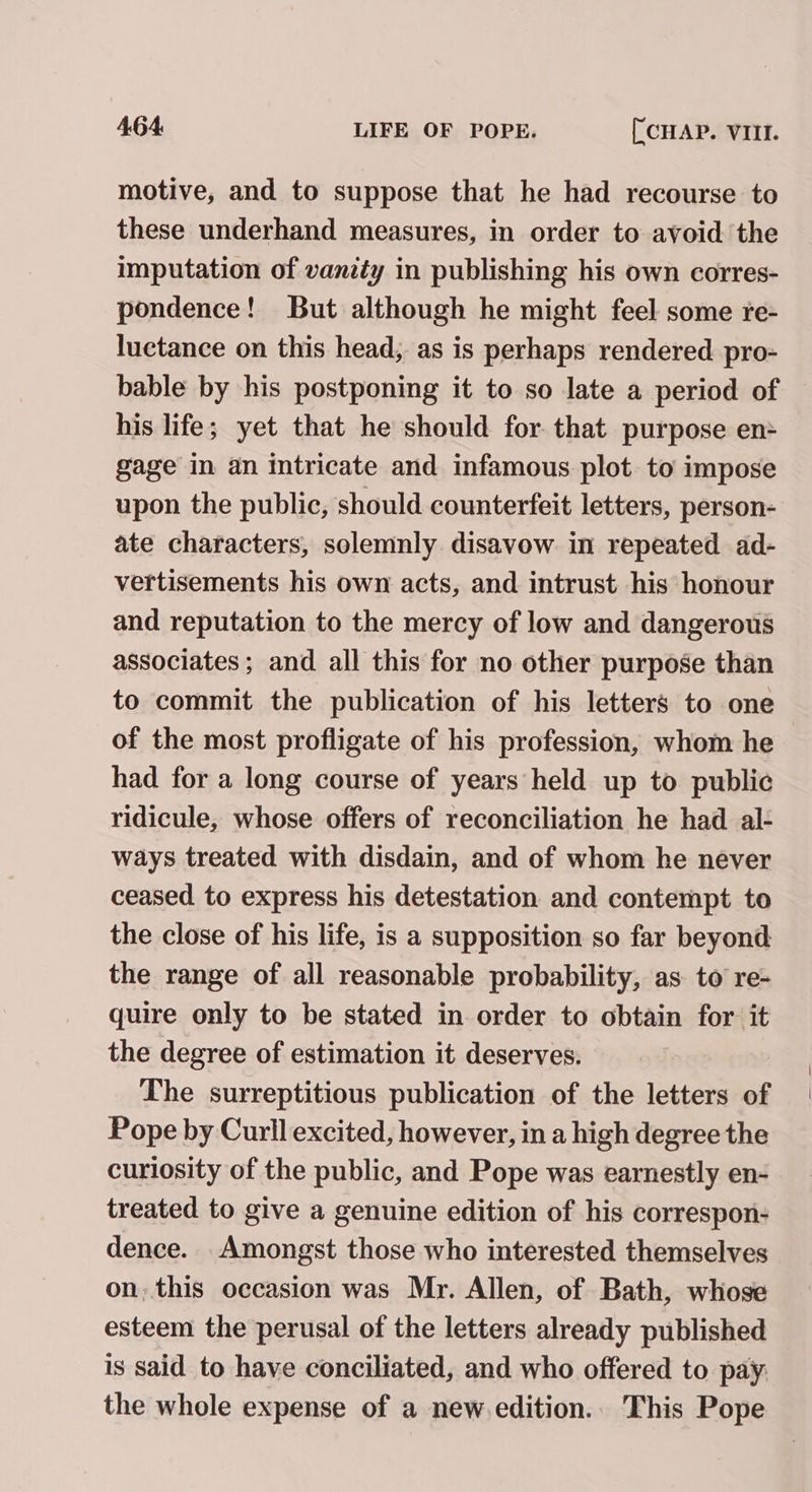 motive, and to suppose that he had recourse to these underhand measures, in order to avoid the imputation of vanity in publishing his own corres- pondence! But although he might feel some re- luctance on this head, as is perhaps rendered pro- bable by his postponing it to so late a period of his life; yet that he should for that purpose en: gage in an intricate and infamous plot to impose upon the public, should counterfeit letters, person- ate characters, solemnly disavow in repeated ad- vertisements his own acts, and intrust his honour and reputation to the mercy of low and dangerous associates; and all this for no other purpose than to commit the publication of his letters to one of the most profligate of his profession, whom he had for a long course of years held up to public ridicule, whose offers of reconciliation he had al- ways treated with disdain, and of whom he never ceased to express his detestation and contempt to the close of his life, is a supposition so far beyond the range of all reasonable probability, as to re- quire only to be stated in order to obtain for it the degree of estimation it deserves. The surreptitious publication of the letters of Pope by Curll excited, however, in a high degree the curiosity of the public, and Pope was earnestly en- treated to give a genuine edition of his correspon- dence. Amongst those who interested themselves on. this occasion was Mr. Allen, of Bath, whose esteem the perusal of the letters already published is said to have conciliated, and who offered to pay the whole expense of a new edition.. This Pope