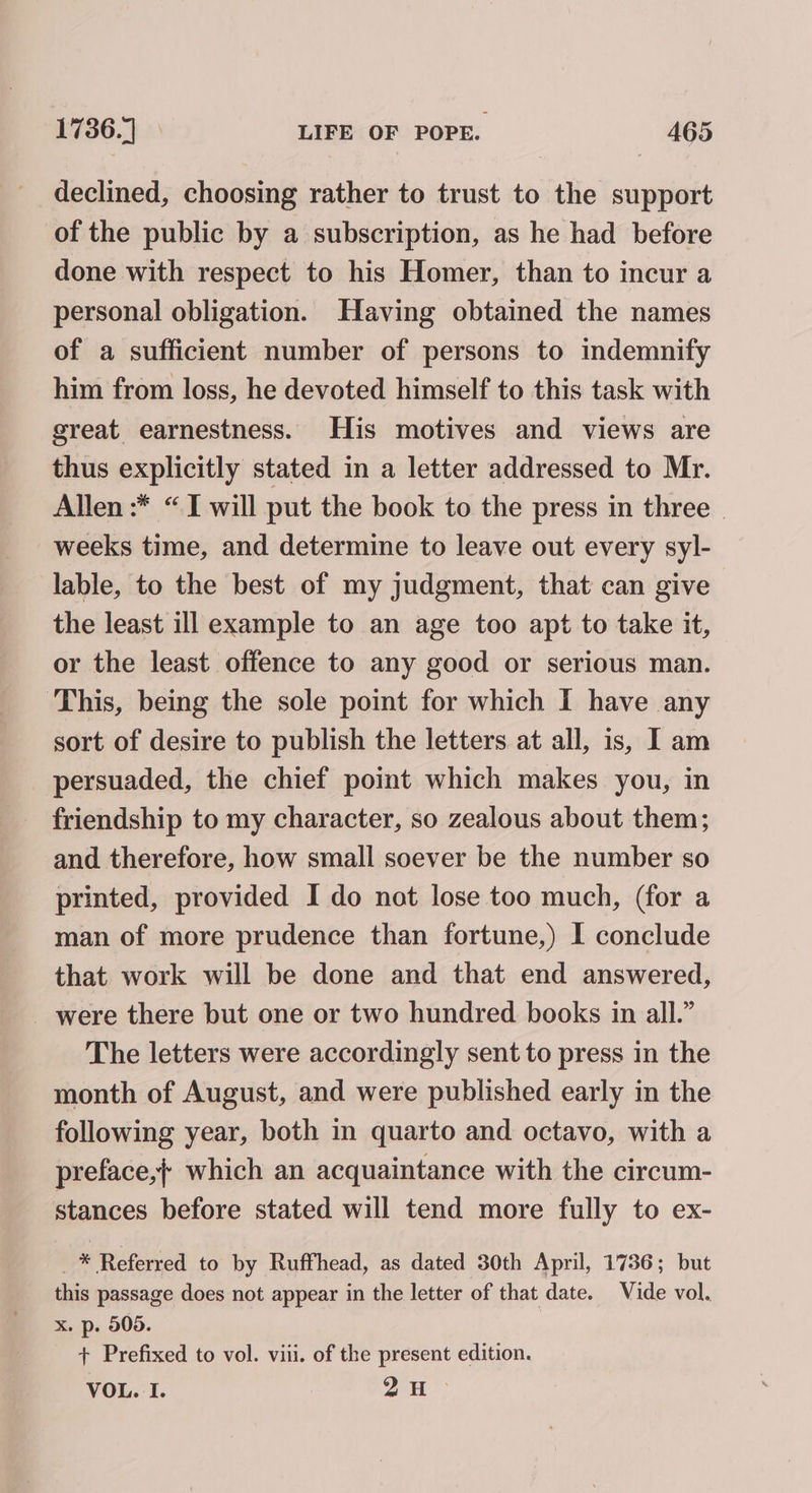 declined, choosing rather to trust to the support of the public by a subscription, as he had before done with respect to his Homer, than to incur a personal obligation. Having obtained the names of a sufficient number of persons to indemnify him from loss, he devoted himself to this task with sreat earnestness. His motives and views are thus explicitly stated in a letter addressed to Mr. Allen :* “I will put the book to the press in three | weeks time, and determine to leave out every syl- lable, to the best of my judgment, that can give the least ill example to an age too apt to take it, or the least offence to any good or serious man. ‘This, being the sole point for which I have any sort of desire to publish the letters at all, is, Iam persuaded, the chief point which makes you, in friendship to my character, so zealous about them; and therefore, how small soever be the number so printed, provided I do nat lose too much, (for a man of more prudence than fortune,) I conclude that work will be done and that end answered, _ were there but one or two hundred books in all.” The letters were accordingly sent to press in the month of August, and were published early in the following year, both in quarto and octavo, with a preface,}+ which an acquaintance with the circum- stances before stated will tend more fully to ex- : * Referred to by Ruffhead, as dated 30th April, 1736; but this passage does not appear in the letter of that date. Vide vol. x. p. 505. + Prefixed to vol. viii. of the present edition. VOL. I. 29H