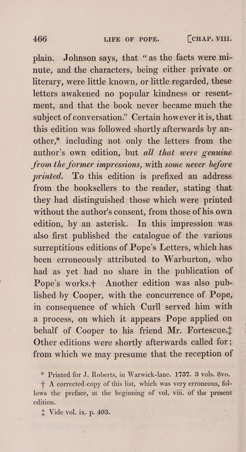 plain. Johnson says, that “as the facts were. mi- nute, and the characters, being either private or literary, were little known, or little regarded, these letters awakened no popular kindness or resent- ment, and that the book never became much the subject of conversation.” Certain however it is, that. this edition was followed shortly afterwards by an- other,* including not only the letters from the author's own edition, but all that were genuine Srom the former impressions, with some never before printed. 'To this edition is prefixed an address. from the booksellers to the reader, stating that they had distinguished those which were printed without the author’s consent, from those of his own edition, by an asterisk. In this impression was. also first published the catalogue of the various surreptitious editions of Pope’s Letters, which has been erroneously attributed to Warburton, who had as yet had no share in the publication of Pope’s works.+ Another edition was also pub- lished. by Cooper, with the concurrence of Pope, in consequence of which Curll served him with a process, on which it appears Pope applied on behalf of Cooper to his friend Mr. Fortescue.t Other editions were shortly afterwards called for ; from which we may presume that the reception of * Printed for J. Roberts, in Warwick-lane. 1737. 3 vols. 8vo. + A corrected copy of this list, which was very erroneous, fol- lows the preface, at the beginning of vol. viii. of the present edition.