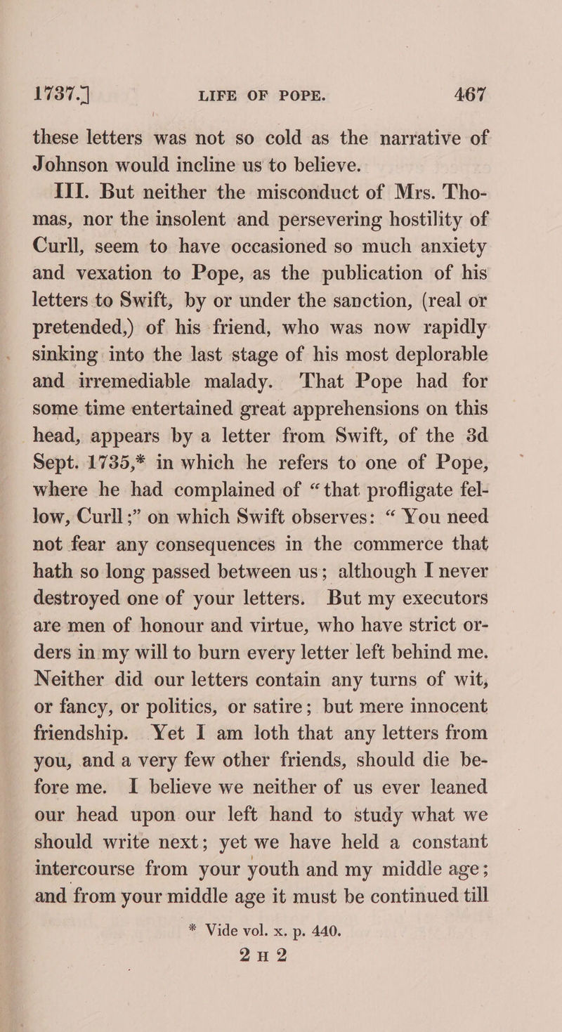 these letters was not so cold as the narrative of Johnson would incline us to believe. IIT. But neither the misconduct of Mrs. Tho- mas, nor the insolent and persevering hostility of Curll, seem to have occasioned so much anxiety and vexation to Pope, as the publication of his letters to Swift, by or under the sanction, (real or pretended,) of his friend, who was now rapidly sinking into the last stage of his most deplorable and irremediable malady. ‘That Pope had for some time entertained great apprehensions on this head, appears by a letter from Swift, of the 3d Sept. 1735,* in which he refers to one of Pope, where he had complained of “that profligate fel- low, Curll;” on which Swift observes: “ You need not fear any consequences in the commerce that hath so long passed between us; although I never destroyed one of your letters. But my executors are men of honour and virtue, who have strict or- ders in my will to burn every letter left behind me. Neither did our letters contain any turns of wit, or fancy, or politics, or satire; but mere innocent friendship. Yet I am loth that any letters from you, and a very few other friends, should die be- fore me. I believe we neither of us ever leaned our head upon our left hand to study what we should write next; yet we have held a constant intercourse from your youth and my middle age; and from your middle age it must be continued till “® Vide vol. x. p. 440. 2H 2