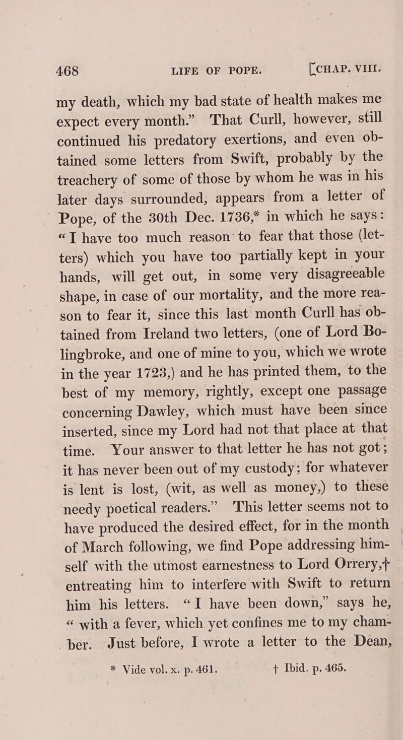 my death, which my bad state of health makes me expect every month.” That Curll, however, still continued his predatory exertions, and even ob- tained some letters from Swift, probably by the treachery of some of those by whom he was in his later days surrounded, appears from a letter of Pope, of the 30th Dec. 1736,* in which he says: “T have too much reason’ to fear that those (let- ters) which you have too partially kept in your hands, will get out, in some very disagreeable shape, in case of our mortality, and the more rea- son to fear it, since this last month Curll has ob- tained from Ireland two letters, (one of Lord Bo- lingbroke, and one of mine to you, which we wrote in the year 1723,) and he has printed them, to the best of my memory, rightly, except one passage concerning Dawley, which must have been since inserted, since my Lord had not that place at that time. Your answer to that letter he has not got; it has never been out of my custody; for whatever is lent is lost, (wit, as well as money,) to these needy poetical readers.” This letter seems not to have produced the desired effect, for in the month of March following, we find Pope addressing him- self with the utmost earnestness to Lord Orrery,+ entreating him to interfere with Swift to return him his letters. “I have been down,’ says he, “ with a fever, which yet confines me to my cham- * Vide vol. x. p. 461. + Ibid. p. 465.