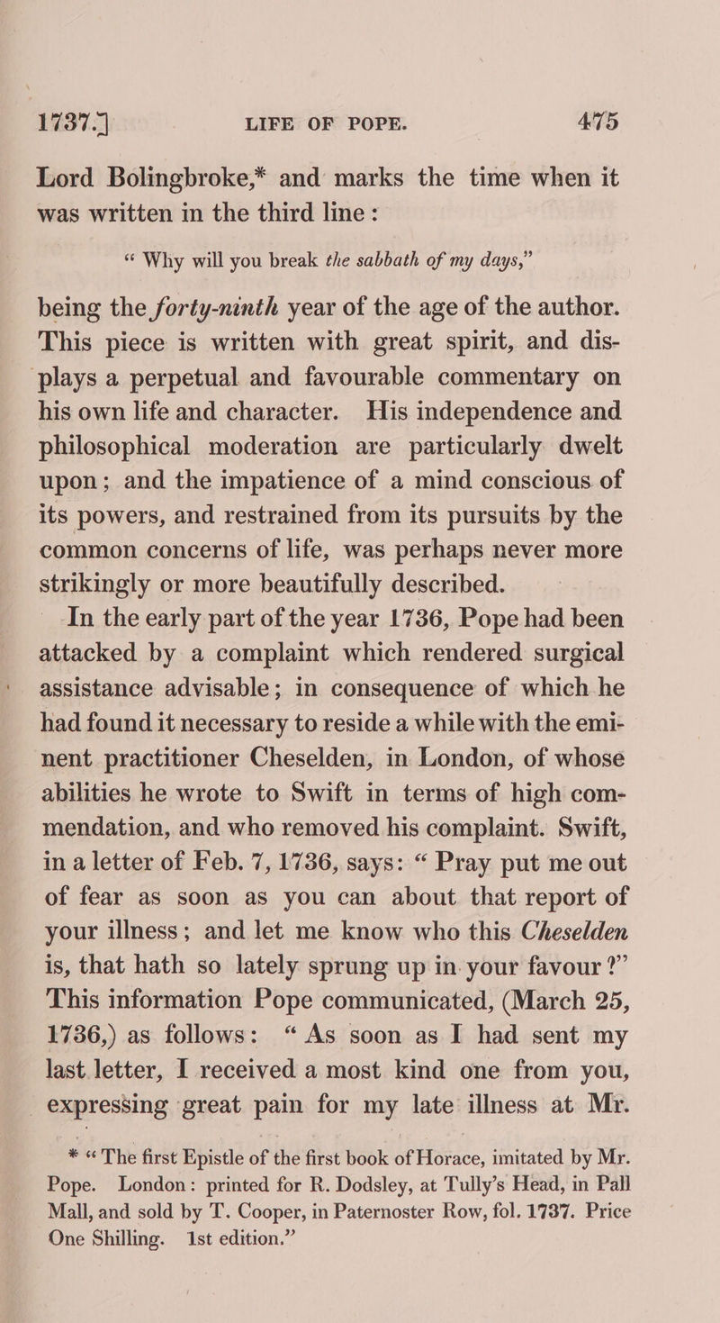 Lord Bolingbroke,* and marks the time when it was written in the third line: “ Why will you break the sabbath of my days,” being the forty-ninth year of the age of the author. This piece is written with great spirit, and dis- plays a perpetual and favourable commentary on his own life and character. His independence and philosophical moderation are particularly dwelt upon; and the impatience of a mind conscious of its powers, and restrained from its pursuits by the common concerns of life, was perhaps never more strikingly or more beautifully described. _ In the early part of the year 1736, Pope had been attacked by a complaint which rendered surgical assistance advisable; in consequence of which he had found it necessary to reside a while with the emi- nent practitioner Cheselden, in London, of whose abilities he wrote to Swift in terms of high com- mendation, and who removed his complaint. Swift, in a letter of Feb. 7, 1736, says: “ Pray put me out of fear as soon as you can about. that report of your illness; and let me know who this Cheselden is, that hath so lately sprung up in your favour ?” This information Pope communicated, (March 25, 1736,) as follows: “As soon as I had sent my last. letter, I received a most kind one from you, _ expressing ‘great pain for my late illness at Mr. * “ The first Epistle of the first book of Horace, imitated by Mr. Pope. London: printed for R. Dodsley, at Tully’s Head, in Pall Mall, and sold by T. Cooper, in Paternoster Row, fol. 1737. Price One Shilling. 1st edition.”