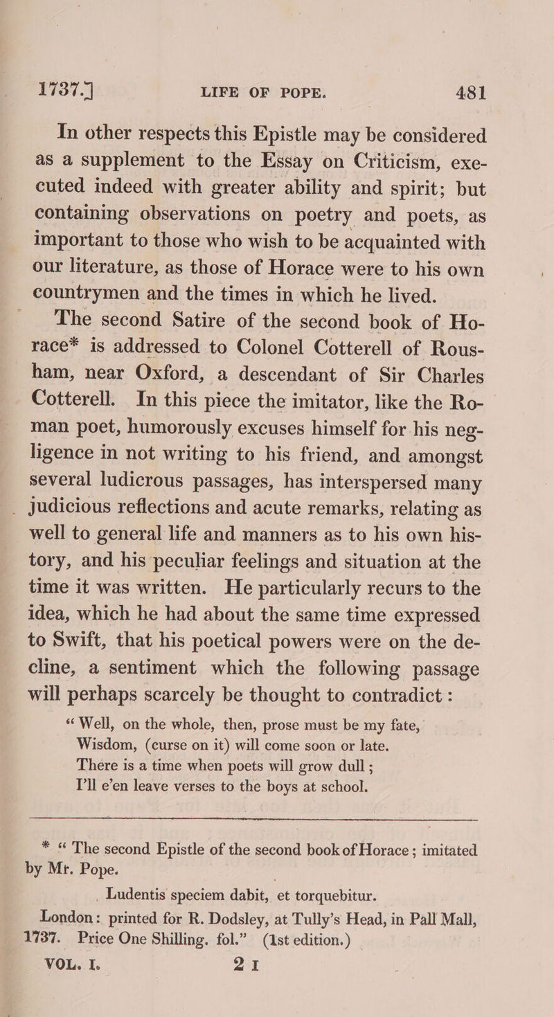 In other respects this Epistle may be considered as a supplement to the Essay on Criticism, exe- cuted indeed with greater ability and spirit; but containing observations on poetry and poets, as important to those who wish to be acquainted with our literature, as those of Horace were to his own countrymen and the times in which he lived. The second Satire of the second book of Ho- race* is addressed to Colonel Cotterell of Rous- ham, near Oxford, a descendant of Sir Charles Cotterell. In this piece the imitator, like the Ro- man poet, humorously excuses himself for his neg- ligence in not writing to his friend, and amongst several ludicrous passages, has interspersed many _ judicious reflections and acute remarks, relating as well to general life and manners as to his own his- tory, and his peculiar feelings and situation at the time it was written. He particularly recurs to the idea, which he had about the same time expressed to Swift, that his poetical powers were on the de- cline, a sentiment which the following passage will perhaps scarcely be thought to contradict : ‘Well, on the whole, then, prose must be my fate, Wisdom, (curse on it) will come soon or late. There is a time when poets will grow dull ; Pll e’en leave verses to the boys at school. * “ The second Epistle of the second book of Horace ; imitated by Mr. Pope. . Ludentis speciem dabit, et torquebitur. London: printed for R. Dodsley, at Tully’s Head, in Pall Mall, 1737. Price One Shilling. fol.” (1st edition.) VOL. I. PAE |