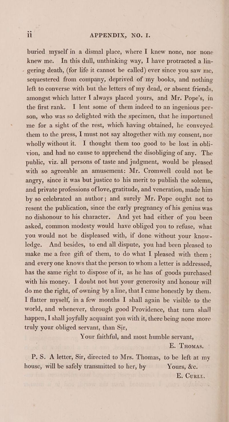 buried myself in a dismal place, where I knew none, nor none knew me. In this dull, unthinking way, I have protracted a lin- - gering death, (for life it cannot be called) ever since you saw me, sequestered from company, deprived of my books, and nothing left to converse with but the letters of my dead, or absent friends, amongst which latter [ always placed yours, and Mr. Pope’s, in the first rank. I lent some of them indeed to an ingenious per- son, who was so delighted with the specimen, that he importuned me for a sight of the rest, which having obtained, he conveyed. them to the press, I must not say altogether with my consent, nor wholly without it. JI thought them too good to be lost in obli- vion, and had no cause to apprehend the disobliging of any. The public, viz. all persons of taste and judgment, would be pleased with so agreeable an amusement: Mr. Cromwell could not be angry, since it was but justice to his merit to publish the solemn, and private professions of love, gratitude, and veneration, made him by so celebrated an author; and surely Mr. Pope ought not to resent the publication, since the early pregnancy of his genius was no dishonour to his character. And yet had either of you been asked, common modesty would have obliged you to refuse, what you would not be displeased with, if done. without your know- ledge. And besides, to end all dispute, you had been pleased to make me a free gift of them, to do what I pleased with them ; and every one knows that the person to whom a letter is addressed, has the same right to dispose of it, as he has of goods purchased with his money. I doubt not but your generosity and honour will do me the right, of owning by aline, that I came honestly by them. I flatter myself, in a few months I shall again be visible to the world, and whenever, through good Providence, that turn shall happen, I shall joyfully acquaint you with it, there being none more truly your obliged servant, than Sir, Your faithful, and most humble servant, E. Tuomas. © P.S. A letter, Sir, directed to Mrs. Thomas, to be left at my house, will be safely transmitted to her, by Yours, &amp;c. E. Curtt.