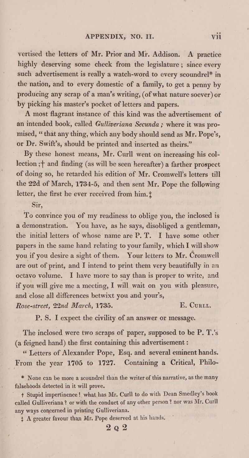 vertised the letters of Mr. Prior and Mr. Addison. A practice highly deserving some check from the legislature ; since every such advertisement is really a watch-word to every scoundrel* in the nation, and to every domestic of a family, to get a penny by producing any scrap of a man’s writing, (of what nature soever) or © by picking his master’s pocket of letters and papers. A most flagrant instance of this kind was the advertisement of an intended book, called Gulliveriana Secunda ; where it was pro- mised, “ that any thing, which any body should send as Mr. Pope’s, or Dr. Swift’s, should be printed and inserted as theirs.” By these honest means, Mr. Curll went on increasing his col- lection ;{ and finding (as will be seen hereafter) a farther prospect of doing so, he retarded his edition of Mr. Cromwell’s letters till the 22d of March, 1734-5, and then sent Mr. Pope the following letter, the first he ever received from him. t Sir, , To convince you of my readiness to oblige you, the inclosed ts a demonstration. You have, as he says, disobliged a gentleman, the initial letters of whose name are P. T. I have some other papers in the same hand relating to your family, which I will show you if you desire a sight of them. Your letters to Mr. Cromwell are out of print, and I intend to print them very beautifully in an octavo volume. I have more to say than is proper to write, and if you will give me a meeting, I will wait on you with pleasure, and close all differences betwixt you and your’s, Rose-street, 22nd March, 1735. E. Curt. P. S. I expect the civility of an answer or message. The inclosed were two scraps of paper, supposed to be P. T.’s (a feigned hand) the first containing this advertisement : “ Letters of Alexander Pope, Esq. and several eminent hands. From the year 1705 to 1727. Containing a Critical, Philo- * None can be more a scoundrel than the writer of this narrative, as the many falsehoods detected in it will prove. + Stupid impertinence! what has Mr. Curll to do with Dean Smedley’s book called Gulliveriana? or with the conduct of any other person? nor was Mr. Curll any ways concerned in printing Gulliveriana. ¢ A greater favour than Mr. Pope deserved at his hands. 2 oO 2