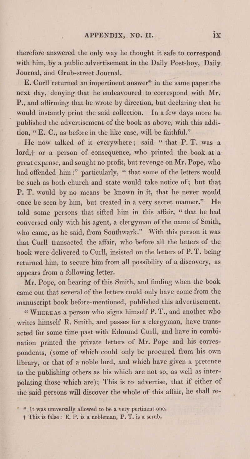 therefore answered the only way he thought it safe to correspond. with him, by a public advertisement in the Daily Post-boy, Daily Journal, and Grub-street Journal. E. Curll returned an impertinent answer* in the same paper the next day, denying that he endeavoured to correspond with Mr. P., and affirming that he wrote by direction, but declaring that he would instantly print the said collection. In a few days more he.  published the advertisement of the book as above, with this addi- tion, “ E. C., as before in the like case, will be faithful.” . He now talked of it everywhere; said “that P. T. was a lord,t or a person of consequence, who printed the book at a: great expense, and sought no profit, but revenge on Mr. Pope, who had offended him :” particularly, “ that some of the letters would be such as both church and state would take notice of; but that P. T. would by no means be known in it, that he never would once be seen by him, but treated in a very secret manner.” He told some persons that sifted him in this affair, “that he had conversed only with his agent, a clergyman of the name of Smith, who came, as he said, from Southwark.” ‘With this person it was that Curll transacted the affair, who before all the letters of the book were delivered to Curl, insisted on the letters of P. T. being returned him, to secure him from all possibility of a discovery, as appears from a following letter. Mr. Pope, on hearing of this Smith, and finding when the book came out that several of the letters could only have come from the manuscript book before-mentioned, published this advertisement. “© WuerzAs a person who signs himself P.T., and another who writes himself R. Smith, and passes for a clergyman, have trans- acted for some time past with Edmund Curli, and have in combi- nation printed the private letters of Mr. Pope and his corres- pondents, (some of which could only be procured from his own library, or that of a noble lord, and which have given a pretence to the publishing others as his which are not so, as well as inter- polating those which are); This is to advertise, that if either of the said persons will discover the whole of this affair, he shall re- ~ * It was universally allowed to be a very pertinent one. + This is false: E. P. is a nobleman, P. T. is a scrub.