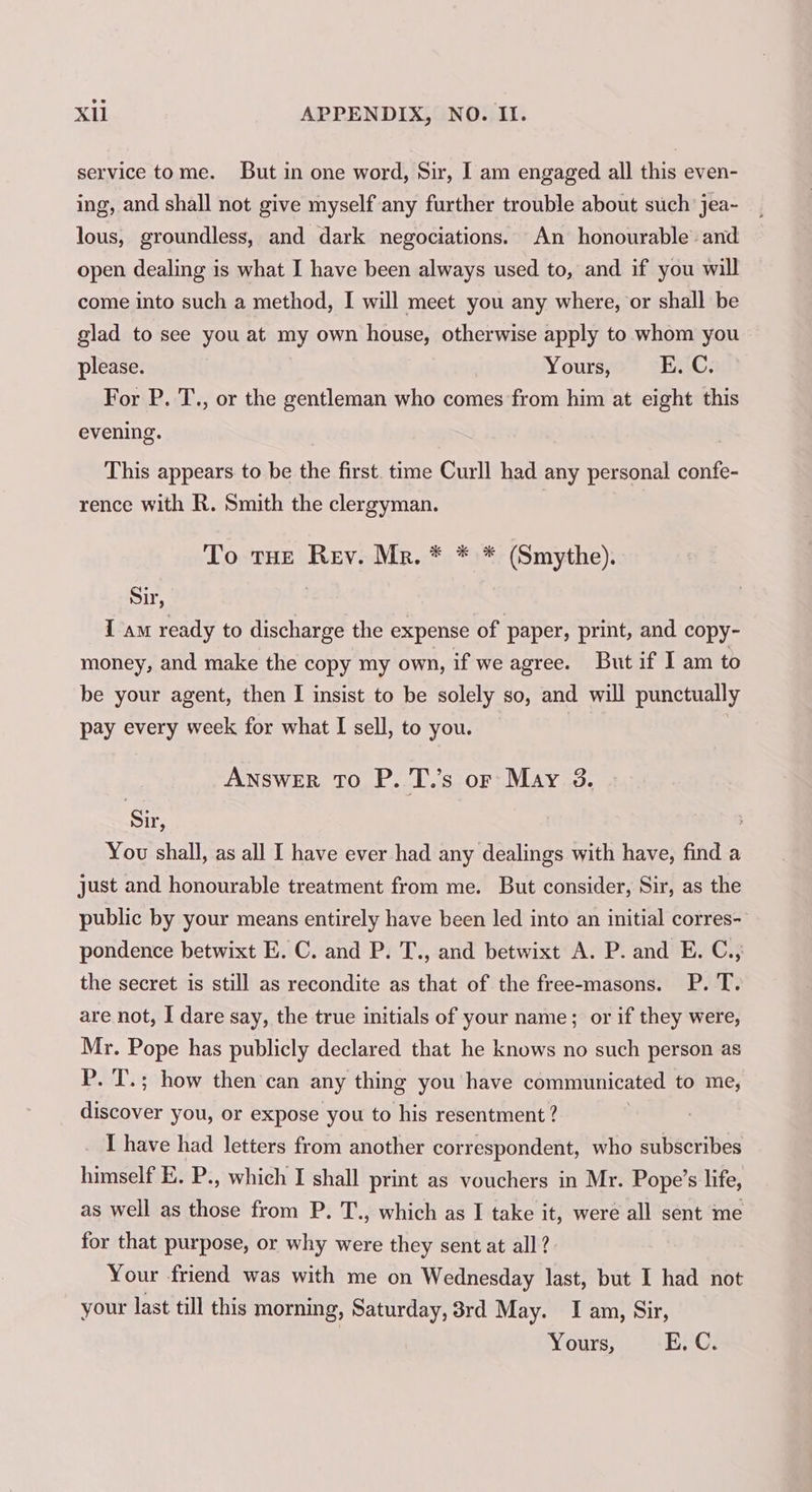 service tome. But in one word, Sir, I am engaged all this even- ing, and shall not give myself any further trouble about such jea- lous, groundless, and dark negociations. An honourable and open dealing is what I have been always used to, and if you will come into such a method, I will meet you any where, or shall be glad to see you at my own house, otherwise apply to whom you please. Yours, HAC; For P. T., or the gentleman who comes from him at eight this evening. This appears to be the first. time Curll had any personal confe- rence with R. Smith the clergyman. To tHe Rev. Mr. * * * (Smythe). Sir, I am ready to discharge the expense of paper, print, and copy- money, and make the copy my own, if we agree. But if I am to be your agent, then I insist to be solely so, and will punctually pay every week for what I sell, to you. Answer To P. T.’s or May 3. Sir, You shall, as all I have ever had any dealings with have, find a just and honourable treatment from me. But consider, Sir, as the public by your means entirely have been led into an initial corres- pondence betwixt E. C. and P. T., and betwixt A. P. and E. C., the secret is still as recondite as that of the free-masons. P. T. are not, I dare say, the true initials of your name; or if they were, Mr. Pope has publicly declared that he knows no such person as P. T.; how then can any thing you have communicated to me, discover you, or expose you to his resentment ? I have had letters from another correspondent, who subscribes himself E. P., which I shall print as vouchers in Mr. Pope’s life, as well as those from P. T., which as I take it, were all sent me for that purpose, or why were they sent at all? Your friend was with me on Wednesday last, but I had not your last till this morning, Saturday, 3rd May. I am, Sir, | Yours, E. C.