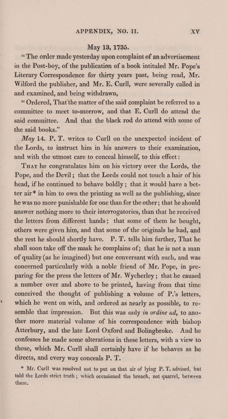 May 13, 1735. “The order made yesterday upon complaint of an advertisement in the Post-boy, of the publication of a book intituled Mr. Pope’s Literary Correspondence for thirty years past, being read, Mr. Wilford the publisher, and Mr. E. Curll, were severally called in and examined, and being withdrawn, Ordered, That the matter of the said complaint be ee to a committee to meet to-morrow, and that E. Curll do attend the said committee. And that the black rod do attend with some of the said boo May 14. P. T. writes to Curll on the unexpected incident of the Lords, to instruct him in his answers to their examination, and with the utmost care to conceal himself, to this effect : Tuar he congratulates him on his victory over the Lords, the Pope, and the Devil; that the Lords could not touch a hair of his head, if he continued to behave boldly ; that it would have a bet- ter air* in him to own the printing as well as the publishing, since he was no more punishable for one than for the other; that he should answer nothing more to their interrogatories, than that he received the letters from different hands; that some of them he bought, others were given him, and that some of the originals he had, and the rest he should shortly have. P. T. tells him further, That he shall soon take off the mask he complains of; that he is not a man of quality (as he imagined) but one conversant with such, and was concerned particularly with a noble friend of Mr. Pope, in pre- paring for the press the letters of Mr. Wycherley; that he caused a number over and above to be printed, having from that time conceived the thought of publishing a volume of P.’s letters, which he went on with, and ordered as nearly as possible, to re- semble that impression. But this was only in ordine ad, to ano- ther more material volume of his correspondence with bishop Atterbury, and the late Lord Oxford and Bolingbroke. And he confesses he made some alterations in these letters, with a view to _ those, which Mr. Curll shall certainly have if he behaves as he directs, and every way conceals P. T. * Mr. Curll was resolved not to put on that air of lying P. T. advised, but told the Lords strict truth ; which occasioned the breach, not quarrel, between them.