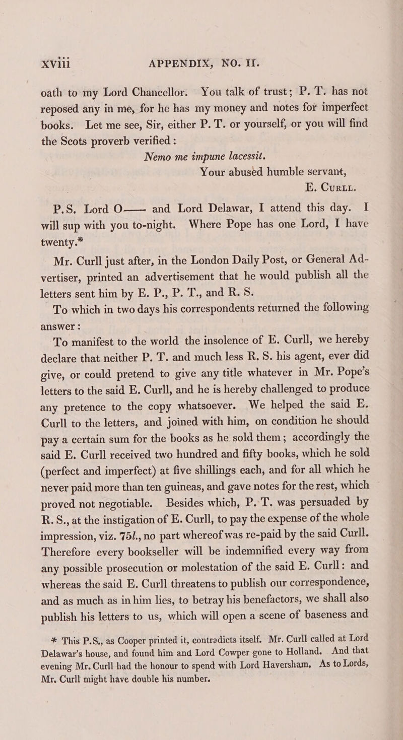 oath to my Lord Chancellor. You talk of trust; P. T. has not reposed any in me, for he has my money and notes for imperfect books. Let me see, Sir, either P. T. or yourself, or you will find the Scots proverb verified : Nemo me impune lacessit. Your abused humble servant, E. Curt. P.S. Lord O and Lord Delawar, I attend this day. I will sup with you to-night. Where Pope has one Lord, I have twenty.* Mr. Curll just after, in the London Daily Post, or General Ad- vertiser, printed an advertisement that he would publish all the letters sent him by E. P., P. T., and R. S. To which in two days his correspondents returned the following answer : To manifest to the world the insolence of E. Curll, we hereby declare that neither P. T. and much less R. S. his agent, ever did give, or could pretend to give any title whatever in Mr. Pope’s letters to the said E. Curll, and he is hereby challenged to produce any pretence to the copy whatsoever. We helped the said E. Curll to the letters, and joined with him, on condition he should pay a certain sum for the books as he sold them ; accordingly the said E. Curll received two hundred and fifty books, which he sold (perfect and imperfect) at five shillings each, and for all which he never paid more than ten guineas, and gave notes for the rest, which proved not negotiable. Besides which, P. T. was persuaded by R.S., at the instigation of E. Curll, to pay the expense of the whole impression, viz. '75/., no part whereof was re-paid by the said Curll. Therefore every bookseller will be indemnified every way from any possible prosecution or molestation of the said E. Curll: and whereas the said E. Curll threatens to publish our correspondence, and as much as in him lies, to betray his benefactors, we shall also publish his letters to us, which will open a scene of baseness and * This P.S., as Cooper printed it, contradicts itself. Mr. Curll called at Lord Delawar’s house, and found him and Lord Cowper gone to Holland. And that evening Mr. Curll had the honour to spend with Lord Haversham, As to Lords, Mr. Curll might have double his number.