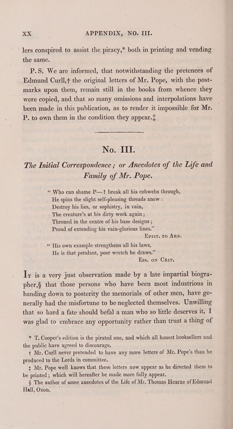 lers conspired to assist the piracy,* both in printing and vending the same. P.S. We are informed, that notwithstanding the pretences of Edmund Curll,t the original letters of Mr. Pope, with the post- marks upon them, remain still in the books from whence they were copied, and that so many omissions and interpolations have been made in this publication, as to render it impossible for Mr. P. to own them in the condition they appear.} | No. III. The Initial Correspondence ; or Anecdotes of the Life and Family of Mr. Pope. « Who can shame P—? break all his cobwebs through, He spins the slight self-pleasing threads anew : Destroy his lies, or sophistry, in vain, The creature’s at his dirty work again ; Throned in the centre of his base designs ; . Proud of extending his vain-glorious lines.” Epist. To ARB. «¢ His own example strengthens all his laws, He is that petulant, poor wretch he draws.” Ess, on Crit. Ir isa very just observation made by a late impartial biogra- pher,§ that those persons who have been most industrious in handing down to posterity the memorials of other men, have ge- nerally had the misfortune to be neglected themselves. Unwilling that so hard a fate should befal a man who s0 little deserves it, I was glad to embrace any opportunity rather than trust a thing of * T. Cooper’s edition is the pirated one, and which all honest booksellers and the public have agreed to discourage. + Mr. Curll never pretended to have any more letters of Mr. Pope’s than he produced to the Lords in committee. t Mr. Pope well knows that these letters now appear as he directed them to be printed; which will hereafter be made more fully appear. § The author of some anecdotes of the Life of Mr. Thomas Hearne of Edmund Hall, Oxon. ,