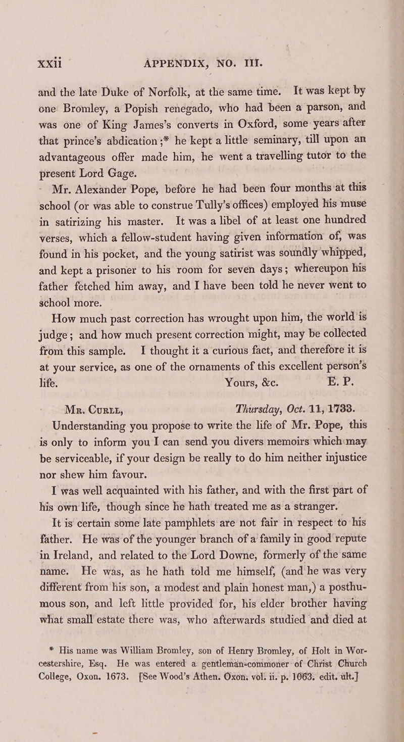 and the late Duke of Norfolk, at the same time. It was kept by one Bromley, a Popish renegado, who had been a parson, and was one of King James’s converts in Oxford, some years after that prince’s abdication ;* he kept a little seminary, till upon an advantageous offer made him, he went a travelling tutor to the present Lord Gage. Mr. Alexander Pope, before he had been four months at this school (or was able to construe Tully’s offices) employed his muse in satirizing his master. It was a libel of at least one hundred verses, which a fellow-student having given information of, was found in his pocket, and the young satirist was soundly whipped, and kept a prisoner to his room for seven days; whereupon his father fetched him away, and I have been told he never went to school more. | How much past correction has wrought upon him, the world is judge; and how much present correction might, may be collected from this sample. I thought it a curious fact, and therefore it is at your service, as one of the ornaments of this excellent person’s life. Yours, &amp;c. E. P. Mr. Curt, Thursday, Oct. 11, 1738. Understanding you propose to write the life of Mr. Pope, this is only to inform you I can send you divers memoirs which:may be serviceable, if your design be really to do him neither injustice nor shew him favour. I was well acquainted with his father, and with the first part of his own life, though since he hath treated me as a stranger. It is certain some late pamphlets are not fair in respect to his father. He was of the younger branch of a family in good repute in Ireland, and related to the Lord Downe, formerly of the same name. He was, as he hath told me himself, (and he was very different from his son, a modest and plain honest man,) a posthu- mous son, and left little provided for, his elder brother having what small estate there was, who afterwards studied and died at * His name was William Bromley, son of Henry Bromley, of Holt in Wor- cestershire, Esq. He was entered a gentleman-commoner of Christ Church College, Oxon. 1673. [See Wood’s Athen. Oxon: vol. ii. p. 1063. edit. ult.]