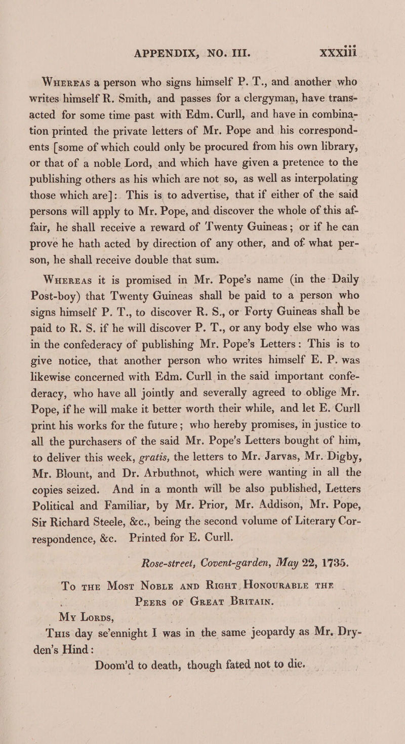 Wuergas a person who signs himself P. 'T., and another who writes himself R. Smith, and passes for a clergyman, have trans- acted for some time past with Edm. Curll, and have in combina- tion printed the private letters of Mr. Pope and his correspond- ents [some of which could only be procured from his own library, or that of a noble Lord, and which have given a pretence to the publishing others as his which are not so, as well as interpolating those which are]:. This is to advertise, that if either of the said persons will apply to Mr. Pope, and discover the whole of this af- fair, he shall receive a reward of ‘Twenty Guineas; or if he can prove he hath acted by direction of any other, and of what per- son, he shall receive double that sum. Wuerzas it is promised in Mr. Pope’s name (in the Daily Post-boy) that Twenty Guineas shall be paid to a person who signs himself P. T., to discover R. S., or Forty Guineas shall be paid to R. S. if he will discover P. T., or any body else who was in the confederacy of publishing Mr. Pope’s Letters: This is to give notice, that another person who writes himself E, P. was likewise concerned with Edm. Curll in the said important confe- deracy, who have all jointly and severally agreed to oblige Mr. Pope, if he will make it better worth their while, and let E. Curll print his works for the future; who hereby promises, in justice to all the purchasers of the said Mr. Pope’s Letters bought of him, to deliver this week, gratis, the letters to Mr. Jarvas, Mr. Digby, Mr. Blount, and Dr. Arbuthnot, which were wanting in all the copies seized. And in a month will be also published, Letters Political and Familiar, by Mr. Prior, Mr. Addison, Mr. Pope, Sir Richard Steele, &amp;c., being the second volume of Literary Cor- respondence, &amp;c. Printed for E. Curll. Rose-street, Covent-garden, May 22, 1735. To tue Most Nosre anp Ricut. Honovrasie THE Peers oF Great Britain. My Lorps, Tuts day se’ennight I was in the same jeopardy as Mr. Dry- den’s Hind: . : Doom’d to death, though fated not to die.