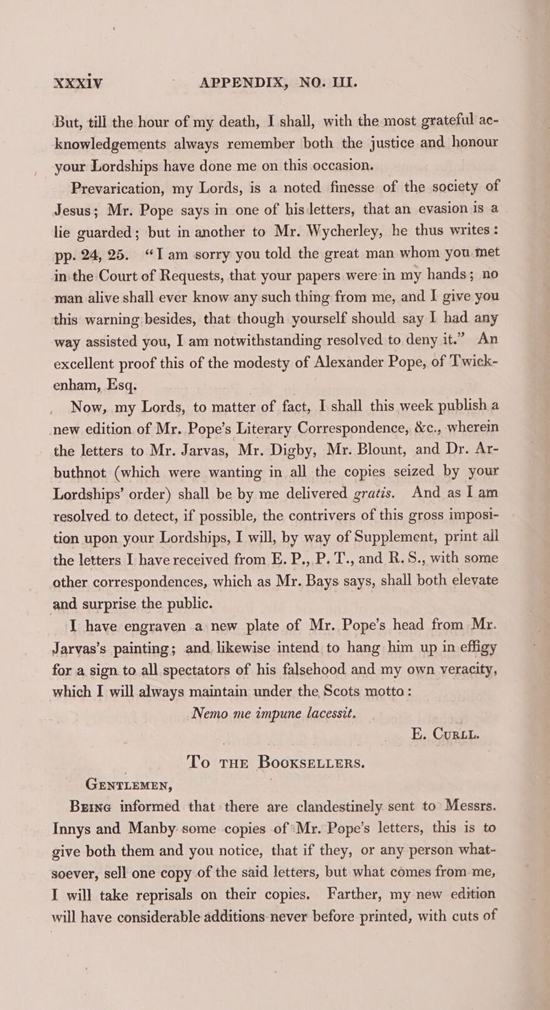 But, till the hour of my death, I shall, with the most grateful ac- knowledgements always remember both the justice and honour your Lordships have done me on this occasion. Prevarication, my Lords, is a noted finesse of the society of Jesus; Mr. Pope says in one of his letters, that an evasion is a lie guarded; but in another to Mr. Wycherley, he thus writes : pp. 24, 25. “Iam sorry you told the great man whom you met in the Court of Requests, that your papers were:in my hands; no man alive shall ever know any such thing from me, and I give you this warning besides, that though yourself should say I had any way assisted you, I am notwithstanding resolved to deny it.” An excellent proof this of the modesty of Alexander Pope, of Twick- enham, Esq. Now, my Lords, to matter of fact, I shall this week publish a new edition of Mr. Pope’s Literary Correspondence, &amp;c., wherein the letters to Mr. Jarvas, Mr. Digby, Mr. Blount, and Dr. Ar- buthnot (which were wanting in all the copies seized by your Lordships’ order) shall be by me delivered gratis. And as Lam resolved to detect, if possible, the contrivers of this gross imposi- tion upon your Lordships, I will, by way of Supplement, print ail the letters I have received from E. P., P. T., and R.S., with some other correspondences, which as Mr. Bays says, shall both elevate and surprise the public. I have engraven a new plate of Mr. Pope’s head from Mr. Jarvas’s painting; and likewise intend to hang him up in effigy for a sign to all spectators of his falsehood and my own veracity, which I will always maintain under the Scots motta: Nemo me impune lacesstt. E. Curt. To THE BooxsELLERSs. GENTLEMEN, | Brine informed that: there are clandestinely sent to Messrs. Innys and Manby:some copies of ‘Mr. Pope’s letters, this is to give both them and you notice, that if they, or any person what- soever, sell one copy of the said letters, but what comes from-me, I will take reprisals on their copies. Farther, my new edition will have considerable additions never before printed, with cuts of