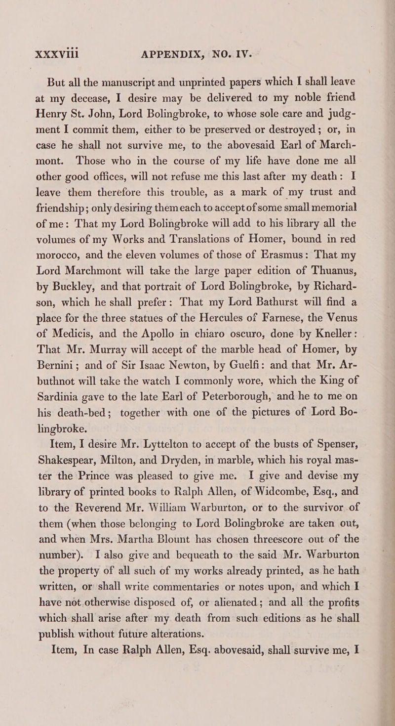 But all the manuscript and unprinted papers which I shall leave at my decease, I desire may be delivered to my noble friend Henry St. John, Lord Bolingbroke, to whose sole care and judg- ment I commit them, either to be preserved or destroyed; or, in case he shall not survive me, to the abovesaid Earl of March- mont. Those who in the course of my life have done me all other good offices, will not refuse me this last after my death: I leave them therefore this trouble, as a mark of my trust and friendship; only desiring them each to accept of some small memorial of me: That my Lord Bolingbroke will add to his library all the volumes of my Works and Translations of Homer, bound in red morocco, and the eleven volumes of those of Erasmus: That my Lord Marchmont will take the large paper edition of Thuanus, by Buckley, and that portrait of Lord Bolingbroke, by Richard- son, which he shall prefer: That my Lord Bathurst will find a place for the three statues of the Hercules of Farnese, the Venus of Medicis, and the Apollo in chiaro oscuro, done by Kneller : That Mr. Murray will accept of the marble head of Homer, by Bernini; and of Sir Isaac Newton, by Guelfi: and that Mr. Ar- buthnot will take the watch I commonly wore, which the King of Sardinia gave to the late Earl of Peterborough, and he to me on his death-bed; together with one of the pictures of Lord Bo- lingbroke. Item, I desire Mr. Lyttelton to accept of the busts of Spenser, Shakespear, Milton, and Dryden, in marble, which his royal mas- ter the Prince was pleased to give me. I give and devise my library of printed books to Ralph Allen, of Widcombe, Esq., and to the Reverend Mr. William Warburton, or to the survivor of them (when those belonging to Lord Bolingbroke are taken out, and when Mrs. Martha Blount has chosen threescore out of the number). I also give and bequeath to the said Mr. Warburton the property of all such of my works already printed, as he hath written, or shall write commentaries or notes upon, and which I have not.otherwise disposed of, or alienated; and all the profits which shall arise after my death from such editions as he shall publish without future alterations. Item, In case Ralph Allen, Esq. abovesaid, shall survive me, I