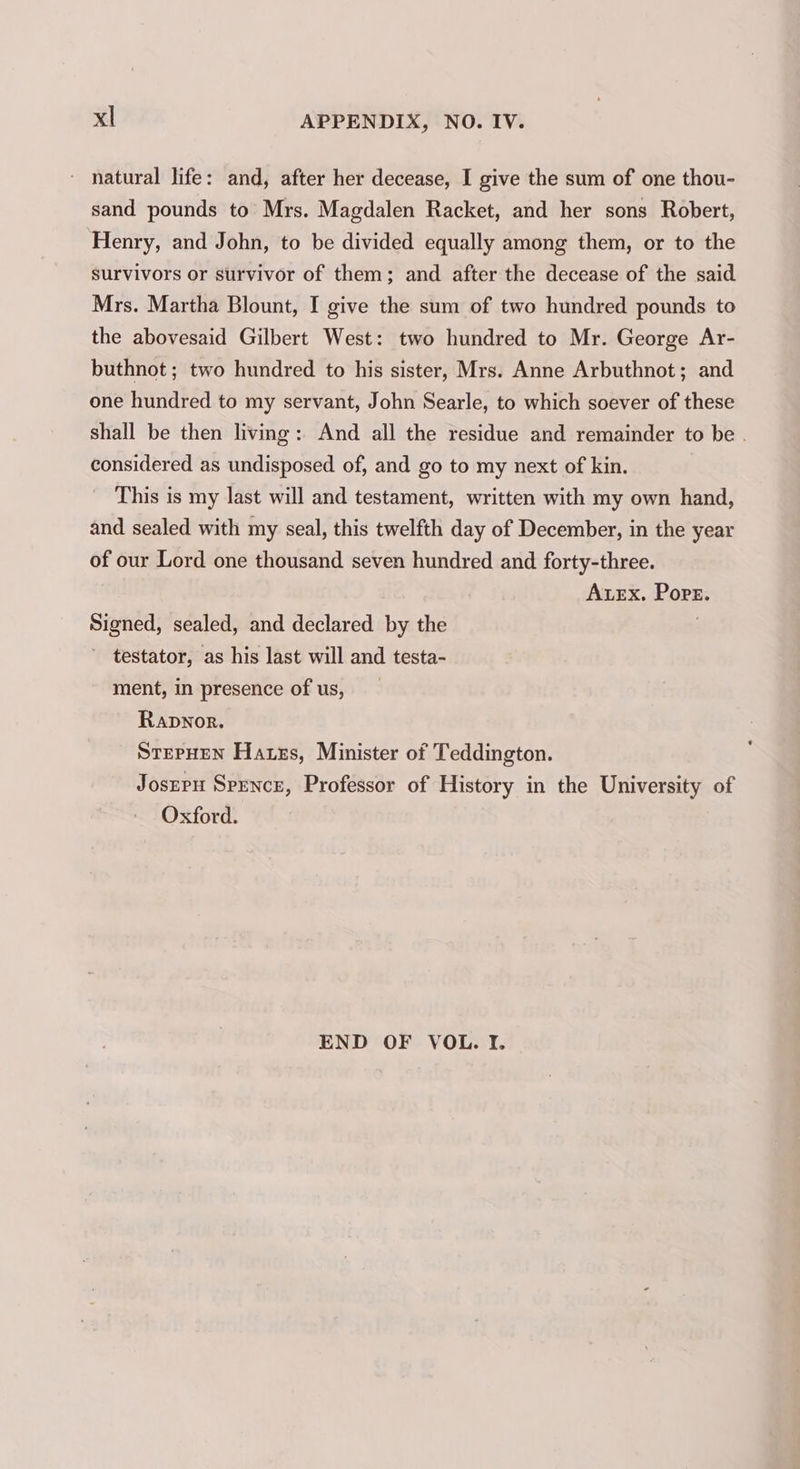 - natural life: and, after her decease, I give the sum of one thou- sand pounds to Mrs. Magdalen Racket, and her sons Robert, Henry, and John, to be divided equally among them, or to the survivors or survivor of them; and after the decease of the said Mrs. Martha Blount, I give the sum of two hundred pounds to the abovesaid Gilbert West: two hundred to Mr. George Ar- buthnot ; two hundred to his sister, Mrs. Anne Arbuthnot; and one hundred to my servant, John Searle, to which soever of these shall be then living: And all the residue and remainder to be . considered as undisposed of, and go to my next of kin. This is my last will and testament, written with my own hand, and sealed with my seal, this twelfth day of December, in the year of our Lord one thousand seven hundred and forty-three. AxEx. Pore. Signed, sealed, and declared by the . ' testator, as his last will and testa- ment, in presence of us, Rapwnor. STEPHEN Hates, Minister of Teddington. Josrpu Spence, Professor of History in the University of Oxford. END OF VOL. If.