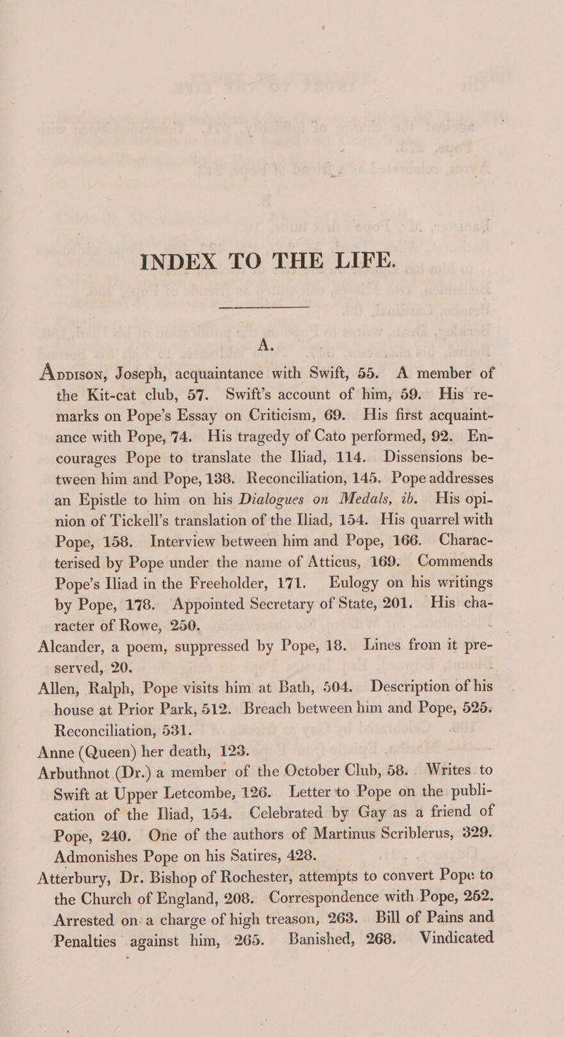 INDEX TO THE LIFE. cnr cr nen a A. Apopison, Joseph, acquaintance with Swift, 55. A member of the Kit-cat club, 57. Swift’s account of him, 59. His re- marks on Pope’s Essay on Criticism, 69. His first acquaint- ance with Pope, 74. His tragedy of Cato performed, 92. En- courages Pope to translate the Iliad, 114. Dissensions be- tween him and Pope, 138. Reconciliation, 145. Pope addresses an Epistle to him on his Dialogues on Medals, ib, His opi- nion of Tickell’s translation of the Iliad, 154. His quarrel with Pope, 158. Interview between him and Pope, 166. Charac- terised by Pope under the name of Atticus, 169. Commends Pope’s Iliad in the Freeholder, 171. Eulogy on his writings by Pope, 178. Appointed Secretary of State, 201. His cha- racter of Rowe, 250. . Alcander, a poem, suppressed by Pope, 18. Lines from it pre- served, 20. Allen, Ralph, Pope visits him at Bath, 504. Description of bis house at Prior Park, 512. Breach between him and Pope, 525. Reconciliation, 531. ) Anne (Queen) her death, 123. Arbuthnot (Dr.) a member of the October Club, 58. Writes. to Swift at Upper Letcombe, 126. Letter to Pope on the publi- cation of the Iliad, 154. Celebrated by Gay as a friend of Pope, 240. One of the authors of Martinus Scriblerus, 329. Admonishes Pope on his Satires, 428. Atterbury, Dr. Bishop of Rochester, attempts to convert Pope to the Church of England, 208. Correspondence with Pope, 252. Arrested on‘a charge of high treason, 263. Bill of Pains and Penalties against him, 265. Banished, 268. Vindicated