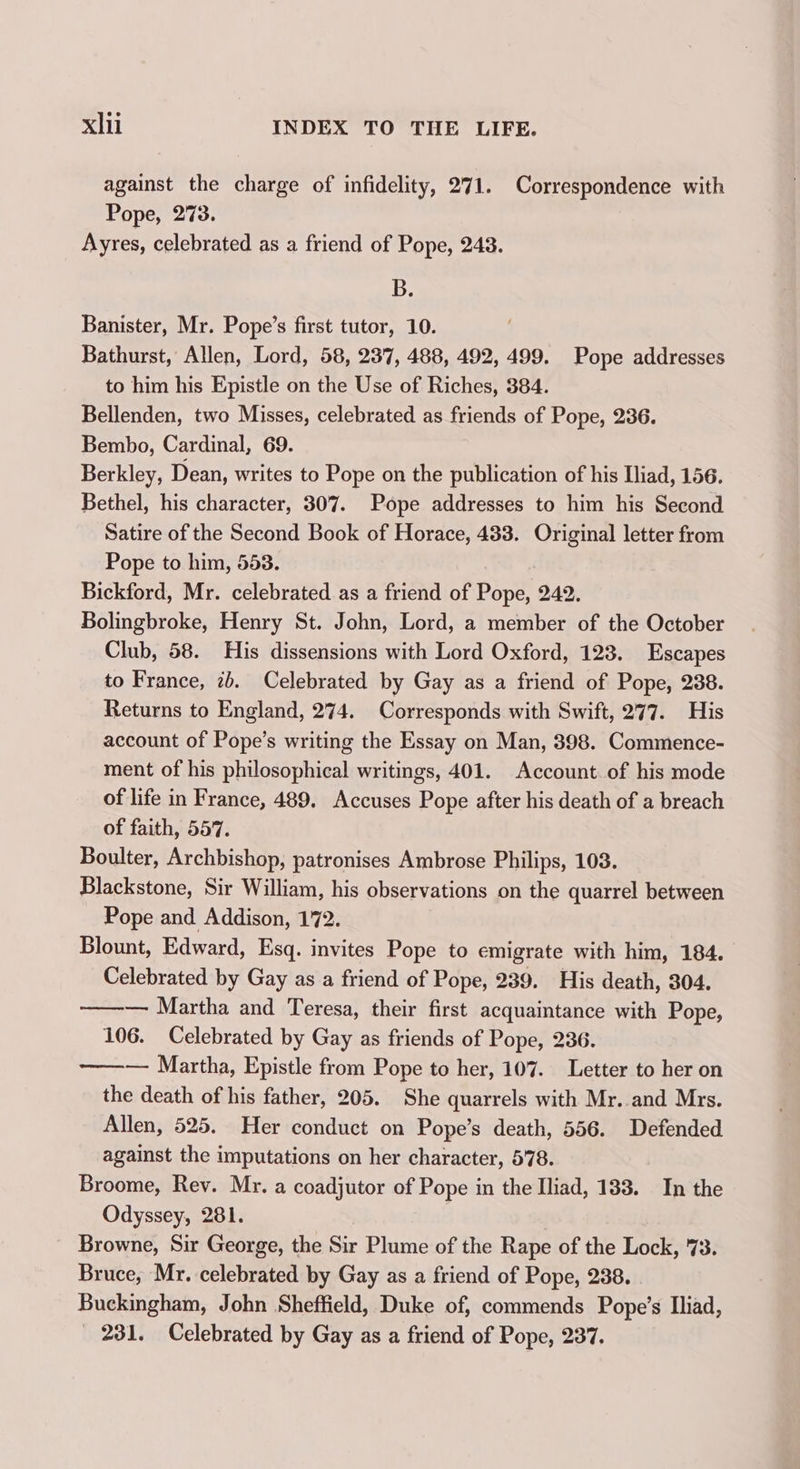 against the charge of infidelity, 271. Correspondence with Pope, 273. Ayres, celebrated as a friend of Pope, 248. B. Banister, Mr. Pope’s first tutor, 10. Bathurst, Allen, Lord, 58, 237, 488, 492, 499. Pope addresses to him his Epistle on the Use of Riches, 384. Bellenden, two Misses, celebrated as friends of Pope, 236. Bembo, Cardinal, 69. Berkley, Dean, writes to Pope on the publication of his Iliad, 156. Bethel, his character, 307. Pope addresses to him his Second Satire of the Second Book of Horace, 433. Original letter from Pope to him, 553. Bickford, Mr. celebrated as a friend of Pope, 242. Bolingbroke, Henry St. John, Lord, a member of the October Club, 58. His dissensions with Lord Oxford, 123. Escapes to France, ib. Celebrated by Gay as a friend of Pope, 238. Returns to England, 274. Corresponds with Swift, 277. His account of Pope’s writing the Essay on Man, 398. Commence- ment of his philosophical writings, 401. Account of his mode of life in France, 489. Accuses Pope after his death of a breach of faith, 557. Boulter, Archbishop, patronises Ambrose Philips, 103. Blackstone, Sir William, his observations on the quarrel between Pope and Addison, 172. Blount, Edward, Esq. invites Pope to emigrate with him, 184. Celebrated by Gay as a friend of Pope, 239. His death, 304. ———— Martha and Teresa, their first acquaintance with Pope, 106. Celebrated by Gay as friends of Pope, 236. ———— Martha, Epistle from Pope to her, 107. Letter to her on the death of his father, 205. She quarrels with Mr. and Mrs. Allen, 525. Her conduct on Pope’s death, 556. Defended against the imputations on her character, 578. Broome, Rev. Mr. a coadjutor of Pope in the Iliad, 183. In the Odyssey, 281. Browne, Sir George, the Sir Plume of the Rape of the Lock, 73. Bruce, Mr. celebrated by Gay as a friend of Pope, 238. Buckingham, John Sheffield, Duke of, commends Pope’s Iliad, - 231. Celebrated by Gay as a friend of Pope, 237.