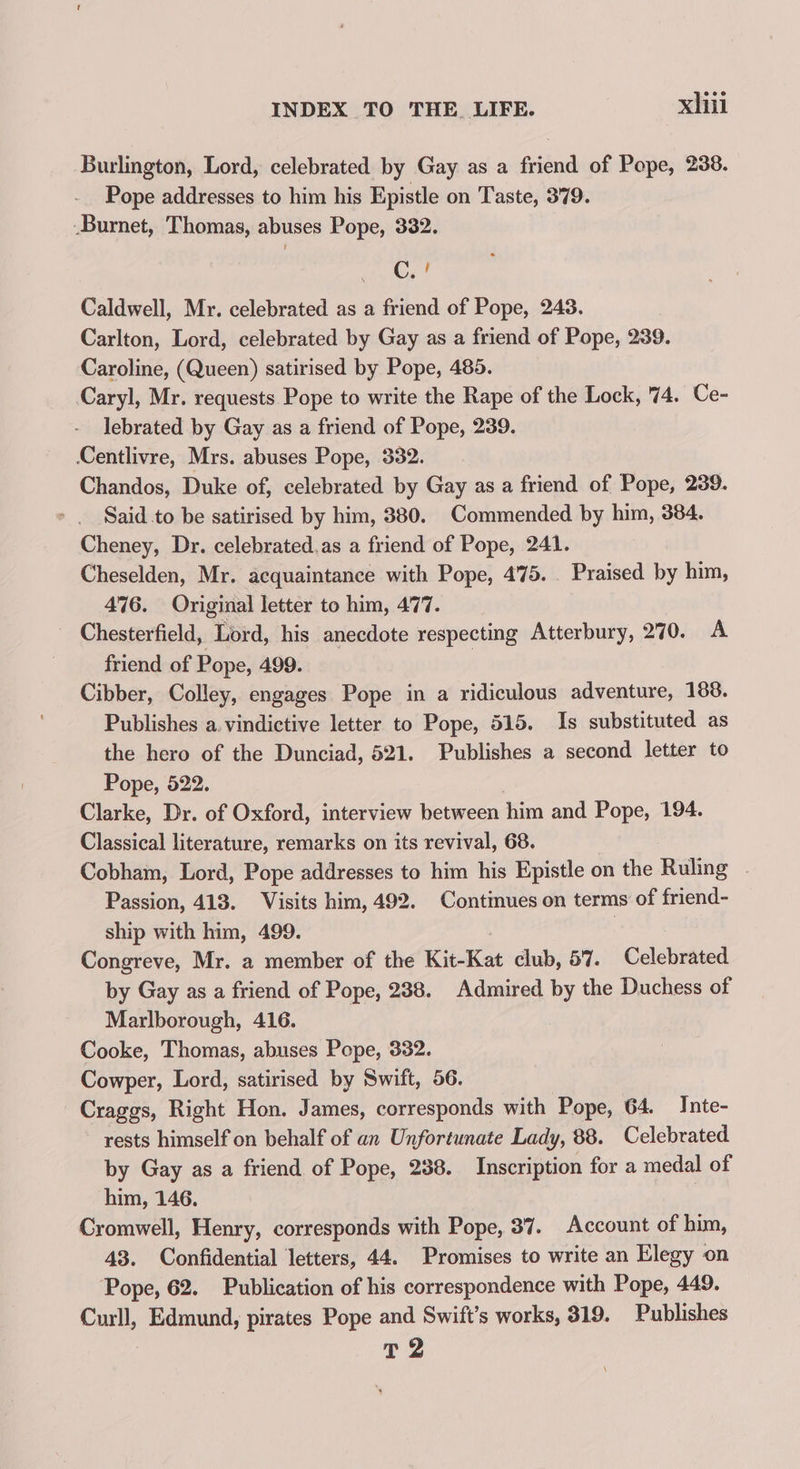 Burlington, Lord, celebrated by Gay as a friend of Pope, 238. Pope addresses to him his Epistle on Taste, 379. -Burnet, Thomas, abuses Pope, 332. C,! Caldwell, Mr. celebrated as a friend of Pope, 243. Carlton, Lord, celebrated by Gay as a friend of Pope, 239. Caroline, (Queen) satirised by Pope, 485. Caryl, Mr. requests Pope to write the Rape of the Lock, 74. Ce- lebrated by Gay as a friend of Pope, 239. Centlivre, Mrs. abuses Pope, 332. Chandos, Duke of, celebrated by Gay as a friend of Pope, 239. Said to be satirised by him, 380. Commended by him, 384. Cheney, Dr. celebrated.as a friend of Pope, 241. Cheselden, Mr. acquaintance with Pope, 475. Praised by him, 476. Original letter to him, 477. Chesterfield, Lord, his anecdote respecting Atterbury, 270. A friend of Pope, 499. | Cibber, Colley, engages Pope in a ridiculous adventure, 188. Publishes a. vindictive letter to Pope, 515. Is substituted as the hero of the Dunciad, 521. Publishes a second letter to Pope, 522. Clarke, Dr. of Oxford, interview between him and Pope, 194. Classical literature, remarks on its revival, 68. Cobham, Lord, Pope addresses to him his Epistle on the Ruling - Passion, 413. Visits him, 492. Continues on terms of friend- ship with him, 499. Congreve, Mr. a member of the Kit-Kat club, 57. Celebrated by Gay as a friend of Pope, 288. Admired by the Duchess of Marlborough, 416. Cooke, Thomas, abuses Pope, 332. Cowper, Lord, satirised by Swift, 56. Craggs, Right Hon. James, corresponds with Pope, 64. Inte- rests himself on behalf of an Unfortunate Lady, 88. Celebrated by Gay as a friend of Pope, 238. Inscription for a medal of him, 146. Cromwell, Henry, corresponds with Pope, 37. Account of him, 43. Confidential letters, 44. Promises to write an Elegy on Pope, 62. Publication of his correspondence with Pope, 449. Curll, Edmund, pirates Pope and Swift’s works, 319. Publishes