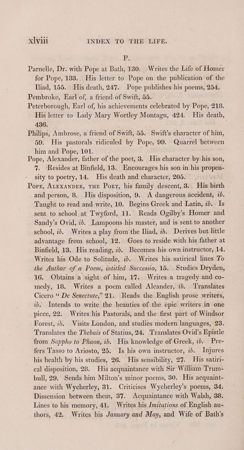 P, Parnelle, Dr. with Pope at Bath, 130. Writes the Life of Homer for Pope, 183... His letter to Pope on the publication of the Iliad, 155. His death, 247. Pope publishes his poems, 254. Pembroke, Ear] of,. a friend of Swift, 55. Peterborough, Ear! of, his achievements celebrated by Pope, 218. His letter to Lady Mary Wortley Montagu, 424. His death, 436. | Philips, Ambrose, a friend of Swift, 55. Swift’s character of him, 59. His pastorals ridiculed by Pope, 99. Quarrel between him and Pope, 101. Pope, Alexander, father of the poet, 3. His character by his son, 7. ‘Resides at Binfield, 13. Encourages his son in his propen- sity to poetry, 14. His death and character, 205. Porr, ALEXANDER, THE Poet, his family descent, 3. His birth — and person, 8. His disposition, 9. A dangerous accident, 2b. — Taught to read and write, 10. Begins Greek and Latin, 2b. Is sent to school at Twyford, 11. Reads Ogilby’s Homer and Sandy’s Ovid, 7b. Lampoons his master, and is sent to another school, ib. Writes a play from the Iliad, 2b. Derives but little advantage from school, 12. Goes to reside with his father at Binfield, 13. His reading, 2). Becomes his own instructor, 14. Writes his Ode to Solitude, 2b. Writes his satirical lines To the Author of a Poem, intitled Successio, 15. Studies Dryden, 16. Obtains a sight of him, 17. Writes a tragedy and co- medy, 18. Writes a poem called Alcander, 2b. ‘Translates Cicero “ De Senectute,’ 21. Reads the English prose writers, 2b. Intends to write the beauties of the epic writers in one piece, 22. Writes his Pastorals, and the first part of Windsor Forest, 2b. Visits London, and studies modern languages, 23. Translates the Thebais of Statius, 24. Translates Ovid’s Epistle from Sappho to Phaon, ib. His knowledge of Greek, 7b. Pre- fers Tasso to Ariosto, 25. Is his own instructor, 7). Injures his health by his studies, 26. His sensibility, 27. His satiri- cal disposition, 28. His acquaintance with Sir William ‘Trum- bull, 29. Sends him Milton’s minor poems, 30. His acquaint- ance with Wycherley, 31. Criticises Wycherley’s poems, 34. Dissension between them, 37. Acquaintance with Walsh, 38. Lines to his memory, 41. Writes his Imitations of English au- thors, 42. Writes his January and May, and Wife of Bath’s