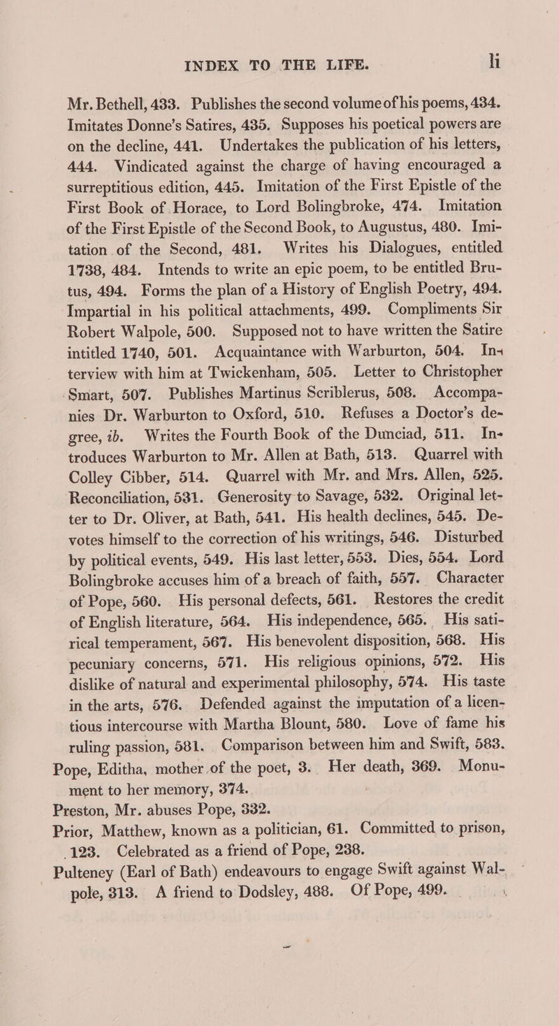 Mr. Bethell, 433. Publishes the second volume of his poems, 434. Imitates Donne’s Satires, 485. Supposes his poetical powers are on the decline, 441. Undertakes the publication of his letters, 444, Vindicated against the charge of having encouraged a surreptitious edition, 445. Imitation of the First Epistle of the First Book of Horace, to Lord Bolingbroke, 474. Imitation of the First Epistle of the Second Book, to Augustus, 480. Imi- tation of the Second, 481. Writes his Dialogues, entitled 1738, 484. Intends to write an epic poem, to be entitled Bru- tus, 494. Forms the plan of a History of English Poetry, 494. Impartial in his political attachments, 499. Compliments Sir Robert Walpole, 500. Supposed not to have written the Satire intitled 1740, 501. Acquaintance with Warburton, 504. In- terview with him at Twickenham, 505. Letter to Christopher ‘Smart, 507. Publishes Martinus Scriblerus, 508. Accompa- nies Dr. Warburton to Oxford, 510. Refuses a Doctor’s de- gree, ib. Writes the Fourth Book of the Dunciad, 511. In- troduces Warburton to Mr. Allen at Bath, 518. Quarrel with Colley Cibber, 514. Quarrel with Mr. and Mrs. Allen, 525. Reconciliation, 581. Generosity to Savage, 532. Original let- ter to Dr. Oliver, at Bath, 541. His health declines, 545. De- votes himself to the correction of his writings, 546. Disturbed by political events, 549. His last letter, 553. Dies, 554. Lord Bolingbroke accuses him of a breach of faith, 557. Character of Pope, 560. His personal defects, 561. _ Restores the credit of English literature, 564. His independence, 565. His sati- rical temperament, 567. His benevolent disposition, 568. His pecuniary concerns, 571. His religious opinions, 572. His dislike of natural and experimental philosophy, 574. His taste in the arts, 576. Defended against the imputation of a licen- tious intercourse with Martha Blount, 580. Love of fame his ruling passion, 581. Comparison between him and Swift, 583. Pope, Editha, mother of the poet, 3. Her death, 369. Monu- ment to her memory, 374. Preston, Mr. abuses Pope, 332. . Prior, Matthew, known as a politician, 61. Committed to prison, 123. Celebrated as a friend of Pope, 238 Pulteney (Earl of Bath) endeavours to engage Swift against Wal- pole, 313. A friend to Dodsley, 488. Of Pope, 499.