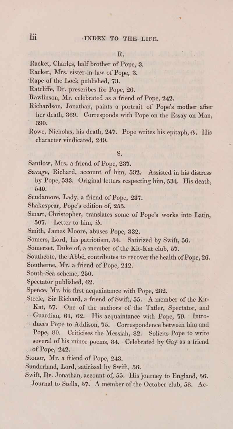 R. Racket, Charles, half brother of Pope, 3 Racket, Mrs. sister-in-law of Pope, 3 ‘Rape of the Lock published, 73. Ratcliffe, Dr. prescribes for Pope, 26. Rawlinson, Mr. celebrated as a friend of Pope, 242. Richardson, Jonathan, paints a portrait of Pope’s mother after her death, 369. Corresponds with Pope on the Essay on Man, 390. Rowe, Nicholas, his death, 247. Pope writes his epitaph, 7b. His character vindicated, 249. S. Santlow, Mrs. a friend of Pope, 237. Savage, Richard, account of him, 532. Assisted in his distress by Pope, 533. Original letters respecting him, 534. His death, 040. Scudamore, Lady, a friend of Pope, 237. Shakespear, Pope’s edition of, 255. Smart, Christopher, translates some of Pope’s works into Latin, 507. Letter to him, 2d. Smith, James Moore, abuses Pope, 332. Somers, Lord, his patriotism, 54. Satirized by Swift, 56. Somerset, Duke of, a member of the Kit-Kat club, 57. Southcote, the Abbé, contributes to recover the health of Pope, 26 Southerne, Mr. a friend of Pope, 242. South-Sea scheme, 250. Spectator published, 62. Spence, Mr. his first acquaintance with Pope, 282. Steele, Sir Richard, a friend of Swift, 55.. A member of the Kit- Kat, 57. One of the authors of the Tatler, Spectator, and - Guardian, 61, 62. His acquaintance with Pope, 79. Intro- - duces Pope to Addison, 75. Correspondence between him and Pope, 80. Criticises the Messiah, 82. Solicits Pope to write several of his minor poems, 84, Celebrated by Gay as a ga -of Pope, 242. Stonor, Mr. a peat of Pope, 243. Sunderland, Lord, satirized by Swift, 56. - Swift, Dr. Jonathan, account of, 55. His journey to England, 56. Journal to Stella, 57. A member of the October club, 58. Ac- oe